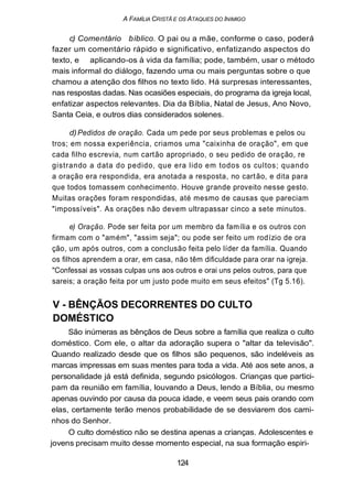 A FAMÍLIA CRISTÃ E OS ATAQUES DO INIMIGO
c) Comentário bíblico. O pai ou a mãe, conforme o caso, poderá
fazer um comentário rápido e significativo, enfatizando aspectos do
texto, e aplicando-os à vida da família; pode, também, usar o método
mais informal do diálogo, fazendo uma ou mais perguntas sobre o que
chamou a atenção dos filhos no texto lido. Há surpresas interessantes,
nas respostas dadas. Nas ocasiões especiais, do programa da igreja local,
enfatizar aspectos relevantes. Dia da Bíblia, Natal de Jesus, Ano Novo,
Santa Ceia, e outros dias considerados solenes.
d)Pedidos de oração. Cada um pede por seus problemas e pelos ou
tros; em nossa experiência, criamos uma "caixinha de oração", em que
cada filho escrevia, num cartão apropriado, o seu pedido de oração, re
gistrando a data do pedido, que era lido em todos os cultos; quando
a oração era respondida, era anotada a resposta, no cartão, e dita para
que todos tomassem conhecimento. Houve grande proveito nesse gesto.
Muitas orações foram respondidas, até mesmo de causas que pareciam
"impossíveis". As orações não devem ultrapassar cinco a sete minutos.
e) Oração. Pode ser feita por um membro da família e os outros con
firmam com o "amém", "assim seja"; ou pode ser feito um rodízio de ora
ção, um após outros, com a conclusão feita pelo líder da família. Quando
os filhos aprendem a orar, em casa, não têm dificuldade para orar na igreja.
"Confessai as vossas culpas uns aos outros e orai uns pelos outros, para que
sareis; a oração feita por um justo pode muito em seus efeitos" (Tg 5.16).
V - BÊNÇÃOS DECORRENTES DO CULTO
DOMÉSTICO
São inúmeras as bênçãos de Deus sobre a família que realiza o culto
doméstico. Com ele, o altar da adoração supera o "altar da televisão".
Quando realizado desde que os filhos são pequenos, são indeléveis as
marcas impressas em suas mentes para toda a vida. Até aos sete anos, a
personalidade já está definida, segundo psicólogos. Crianças que partici-
pam da reunião em família, louvando a Deus, lendo a Bíblia, ou mesmo
apenas ouvindo por causa da pouca idade, e veem seus pais orando com
elas, certamente terão menos probabilidade de se desviarem dos cami-
nhos do Senhor.
O culto doméstico não se destina apenas a crianças. Adolescentes e
jovens precisam muito desse momento especial, na sua formação espiri-
124
 