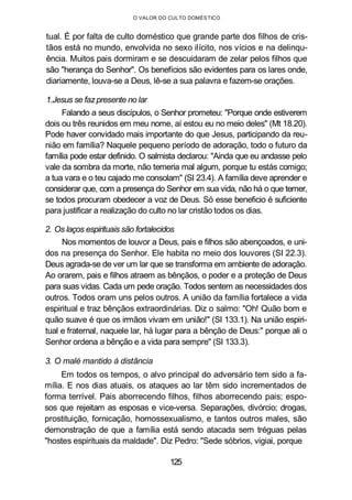 O VALOR DO CULTO DOMÉSTICO
tual. É por falta de culto doméstico que grande parte dos filhos de cris-
tãos está no mundo, envolvida no sexo ilícito, nos vícios e na delinqu-
ência. Muitos pais dormiram e se descuidaram de zelar pelos filhos que
são "herança do Senhor". Os benefícios são evidentes para os lares onde,
diariamente, louva-se a Deus, lê-se a sua palavra e fazem-se orações.
1.Jesus se fazpresente no lar
Falando a seus discípulos, o Senhor prometeu: "Porque onde estiverem
dois ou três reunidos em meu nome, aí estou eu no meio deles" (Mt 18.20).
Pode haver convidado mais importante do que Jesus, participando da reu-
nião em família? Naquele pequeno período de adoração, todo o futuro da
família pode estar definido. O salmista declarou: "Ainda que eu andasse pelo
vale da sombra da morte, não temeria mal algum, porque tu estás comigo;
a tua vara e o teu cajado me consolam" (SI 23.4). A família deve aprender e
considerar que, com a presença do Senhor em sua vida, não há o que temer,
se todos procuram obedecer a voz de Deus. Só esse beneficio é suficiente
para justificar a realização do culto no lar cristão todos os dias.
2. Os laços espirituais são fortalecidos
Nos momentos de louvor a Deus, pais e filhos são abençoados, e uni-
dos na presença do Senhor. Ele habita no meio dos louvores (SI 22.3).
Deus agrada-se de ver um lar que se transforma em ambiente de adoração.
Ao orarem, pais e filhos atraem as bênçãos, o poder e a proteção de Deus
para suas vidas. Cada um pede oração. Todos sentem as necessidades dos
outros. Todos oram uns pelos outros. A união da família fortalece a vida
espiritual e traz bênçãos extraordinárias. Diz o salmo: "Oh! Quão bom e
quão suave é que os irmãos vivam em união!" (SI 133.1). Na união espiri-
tual e fraternal, naquele lar, há lugar para a bênção de Deus:" porque ali o
Senhor ordena a bênção e a vida para sempre" (SI 133.3).
3. O malé mantido à distância
Em todos os tempos, o alvo principal do adversário tem sido a fa-
mília. E nos dias atuais, os ataques ao lar têm sido incrementados de
forma terrível. Pais aborrecendo filhos, filhos aborrecendo pais; espo-
sos que rejeitam as esposas e vice-versa. Separações, divórcio; drogas,
prostituição, fornicação, homossexualismo, e tantos outros males, são
demonstração de que a família está sendo atacada sem tréguas pelas
"hostes espirituais da maldade". Diz Pedro: "Sede sóbrios, vigiai, porque
125
 