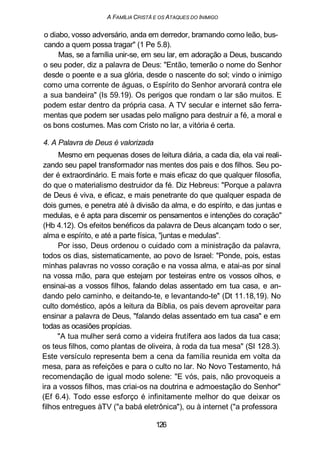 A FAMILIA CRISTÃ E OS ATAQUES DO INIMIGO
o diabo, vosso adversário, anda em derredor, bramando como leão, bus-
cando a quem possa tragar" (1 Pe 5.8).
Mas, se a família unir-se, em seu lar, em adoração a Deus, buscando
o seu poder, diz a palavra de Deus: "Então, temerão o nome do Senhor
desde o poente e a sua glória, desde o nascente do sol; vindo o inimigo
como uma corrente de águas, o Espírito do Senhor arvorará contra ele
a sua bandeira" (Is 59.19). Os perigos que rondam o lar são muitos. E
podem estar dentro da própria casa. A TV secular e internet são ferra-
mentas que podem ser usadas pelo maligno para destruir a fé, a moral e
os bons costumes. Mas com Cristo no lar, a vitória é certa.
4. A Palavra de Deus é valorizada
Mesmo em pequenas doses de leitura diária, a cada dia, ela vai reali-
zando seu papel transformador nas mentes dos pais e dos filhos. Seu po-
der é extraordinário. E mais forte e mais eficaz do que qualquer filosofia,
do que o materialismo destruidor da fé. Diz Hebreus: "Porque a palavra
de Deus é viva, e eficaz, e mais penetrante do que qualquer espada de
dois gumes, e penetra até à divisão da alma, e do espírito, e das juntas e
medulas, e é apta para discernir os pensamentos e intenções do coração"
(Hb 4.12). Os efeitos benéficos da palavra de Deus alcançam todo o ser,
alma e espírito, e até a parte física, "juntas e medulas".
Por isso, Deus ordenou o cuidado com a ministração da palavra,
todos os dias, sistematicamente, ao povo de Israel: "Ponde, pois, estas
minhas palavras no vosso coração e na vossa alma, e atai-as por sinal
na vossa mão, para que estejam por testeiras entre os vossos olhos, e
ensinai-as a vossos filhos, falando delas assentado em tua casa, e an-
dando pelo caminho, e deitando-te, e levantando-te" (Dt 11.18,19). No
culto doméstico, após a leitura da Bíblia, os pais devem aproveitar para
ensinar a palavra de Deus, "falando delas assentado em tua casa" e em
todas as ocasiões propícias.
"A tua mulher será como a videira frutífera aos lados da tua casa;
os teus filhos, como plantas de oliveira, à roda da tua mesa" (SI 128.3).
Este versículo representa bem a cena da família reunida em volta da
mesa, para as refeições e para o culto no lar. No Novo Testamento, há
recomendação de igual modo solene: "E vós, pais, não provoqueis a
ira a vossos filhos, mas criai-os na doutrina e admoestação do Senhor"
(Ef 6.4). Todo esse esforço é infinitamente melhor do que deixar os
filhos entregues àTV ("a babá eletrônica"), ou à internet ("a professora
126
 