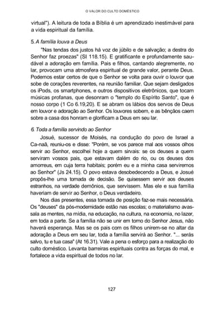 O VALOR DO CULTO DOMÉSTICO
virtual"). A leitura de toda a Bíblia é um aprendizado inestimável para
a vida espiritual da família.
5. A família louva a Deus
"Nas tendas dos justos há voz de júbilo e de salvação; a destra do
Senhor faz proezas" (SI 118.15). E gratificante e profundamente sau-
dável a adoração em família. Pais e filhos, cantando alegremente, no
lar, provocam uma atmosfera espiritual de grande valor, perante Deus.
Podemos estar certos de que o Senhor se volta para ouvir o louvor que
sobe de corações reverentes, na reunião familiar. Que sejam desligados
os iPods, os smartphones, e outros dispositivos eletrônicos, que tocam
músicas profanas, que desonram o "templo do Espírito Santo", que é
nosso corpo (1 Co 6.19,20). E se abram os lábios dos servos de Deus
em louvor e adoração ao Senhor. Os louvores sobem, e as bênçãos caem
sobre a casa dos honram e glorificam a Deus em seu lar.
6. Toda a família servindo ao Senhor
Josué, sucessor de Moisés, na condução do povo de Israel a
Ca-naã, reuniu-os e disse: "Porém, se vos parece mal aos vossos olhos
servir ao Senhor, escolhei hoje a quem sirvais: se os deuses a quem
serviram vossos pais, que estavam dalém do rio, ou os deuses dos
amorreus, em cuja terra habitais; porém eu e a minha casa serviremos
ao Senhor" (Js 24.15). O povo estava desobedecendo a Deus, e Josué
propôs-lhe uma tomada de decisão. Se quisessem servir aos deuses
estranhos, na verdade demônios, que servissem. Mas ele e sua família
haveriam de servir ao Senhor, o Deus verdadeiro.
Nos dias presentes, essa tomada de posição faz-se mais necessária.
Os "deuses" da pós-modernidade estão nas escolas; o materialismo avas-
sala as mentes, na mídia, na educação, na cultura, na economia, no lazer,
em toda a parte. Se a família não se unir em torno do Senhor Jesus, não
haverá esperança. Mas se os pais com os filhos unirem-se no altar da
adoração a Deus em seu lar, toda a família servirá ao Senhor. "... serás
salvo, tu e tua casa" (At 16.31). Vale a pena o esforço para a realização do
culto doméstico. Levanta barreiras espirituais contra as forças do mal, e
fortalece a vida espiritual de todos no lar.
127
 
