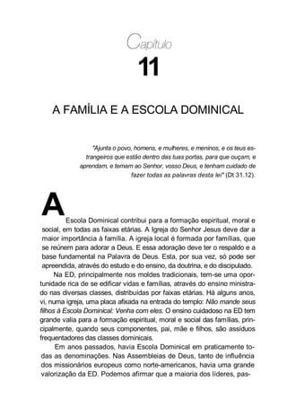 11
A FAMÍLIA E A ESCOLA DOMINICAL
"Ajunta o povo, homens, e mulheres, e meninos, e os teus es-
trangeiros que estão dentro das tuas portas, para que ouçam, e
aprendam, e temam ao Senhor, vosso Deus, e tenham cuidado de
fazer todas as palavras desta lei" (Dt 31.12).
AEscola Dominical contribui para a formação espiritual, moral e
social, em todas as faixas etárias. A Igreja do Senhor Jesus deve dar a
maior importância à família. A igreja local é formada por famílias, que
se reúnem para adorar a Deus. E essa adoração deve ter o respaldo e a
base fundamental na Palavra de Deus. Esta, por sua vez, só pode ser
apreendida, através do estudo e do ensino, da doutrina, e do discipulado.
Na ED, principalmente nos moldes tradicionais, tem-se uma opor-
tunidade rica de se edificar vidas e famílias, através do ensino ministra-
do nas diversas classes, distribuídas por faixas etárias. Há alguns anos,
vi, numa igreja, uma placa afixada na entrada do templo: Não mande seus
filhos à Escola Dominical: Venha com eles. O ensino cuidadoso na ED tem
grande valia para a formação espiritual, moral e social das famílias, prin-
cipalmente, quando seus componentes, pai, mãe e filhos, são assíduos
frequentadores das classes dominicais.
Em anos passados, havia Escola Dominical em praticamente to-
das as denominações. Nas Assembleias de Deus, tanto de influência
dos missionários europeus como norte-americanos, havia uma grande
valorização da ED. Podemos afirmar que a maioria dos líderes, pas-
 