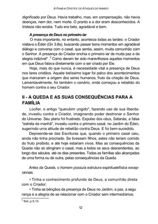 A FAMÍLIA CRISTÃ E OS ATAQUES DO INIMIGO
dignificado por Deus. Havia trabalho, mas, em compensação, não havia
doenças, nem dor, nem morte. O pranto e a dor eram desconhecidos. A
tristeza não existia. Tudo era belo, agradável e bom.
A presença de Deus no primeiro lar
O mais importante, no entanto, acontecia todas as tardes: o Criador
visitava o Éden (Gn 3.8a), buscando passar bons momentos em agradável
diálogo e conversa com o casal, que sentia, assim, muita comunhão com
o Senhor. A presença do Criador enchia o primeiro lar de muita paz e de
alegria indizível" .
3
Como devem ter sido maravilhosos aqueles momentos
em que Deus falava diretamente com o ser criado por Ele.
Hoje, mais do que nunca, é necessidade vital a presença de Deus
nos lares cristãos. Aquele belíssimo lugar foi palco dos acontecimentos
que marcaram a origem dos seres humanos, fruto da criação de Deus.
Lamentavelmente, foi também o cenário, onde começou a rebelião do
homem contra o seu Criador.
II - A QUEDA E AS SUAS CONSEQUÊNCIAS PARA A
FAMÍLIA
Lúcifer, o antigo "querubim ungido", fazendo uso de sua liberda-
de, investiu contra o Criador, imaginando poder destronar o Senhor
do Universo. Seu plano foi frustrado. Expulso dos céus, Satanás, a falsa
"estrela da manhã", investiu contra o primeiro casal, no Jardim do Éden,
sugerindo uma atitude de rebelião contra Deus. E foi bem-sucedido.
Depreende-se das Escrituras que, quando o primeiro casal caiu,
ainda não tinha procriado. Se tivessem filhos, estes não teriam comido
do fruto proibido, e até hoje estariam vivos. Mas as consequências da
Queda não só atingiram o casal, mas a todos os seus descendentes, ao
longo dos séculos, até os dias presentes. Todas as famílias são alcançadas
de uma forma ou de outra, pelas consequências da Queda.
Antes da Queda, o homem possuía estrutura espiritualefísica excep-
cionais.
• Tinha o conhecimento profundo de Deus, a comunhão direta
com o Criador;
• Tinha as bênçãos da presença de Deus no Jardim; a paz, a segu
rança e a alegria de se relacionar com o Criador sem intermediários;
3
Ibid.,p.9,10.
12
 