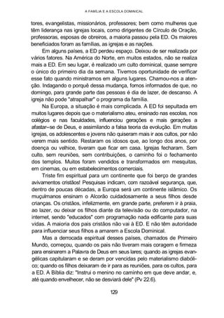 A FAMÍLIA E A ESCOLA DOMINICAL
tores, evangelistas, missionários, professores; bem como mulheres que
têm liderança nas igrejas locais, como dirigentes de Círculo de Oração,
professoras, esposas de obreiros, a maioria passou pela ED. Os maiores
beneficiados foram as famílias, as igrejas e as nações.
Em alguns países, a ED perdeu espaço. Deixou de ser realizada por
vários fatores. Na América do Norte, em muitos estados, não se realiza
mais a ED. Em seu lugar, é realizado um culto dominical, quase sempre
o único do primeiro dia da semana. Tivemos oportunidade de verificar
esse fato quando ministramos em alguns lugares. Chamou-nos a aten-
ção. Indagando o porquê dessa mudança, fomos informados de que, no
domingo, para grande parte das pessoas é dia de lazer, de descanso. A
igreja não pode "atrapalhar" o programa da família.
Na Europa, a situação é mais complicada. A ED foi sepultada em
muitos lugares depois que o materialismo ateu, ensinado nas escolas, nos
colégios e nas faculdades, influenciou gerações e mais gerações a
afastar--se de Deus, e assimilando a falsa teoria da evolução. Em muitas
igrejas, os adolescentes e jovens não quiseram mais ir aos cultos, por não
verem mais sentido. Restaram os idosos que, ao longo dos anos, por
doença ou velhice, tiveram que ficar em casa. Igrejas fecharam. Sem
culto, sem reuniões, sem contribuições, o caminho foi o fechamento
dos templos. Muitos foram vendidos e transformados em mesquitas,
em cinemas, ou em estabelecimentos comerciais.
Triste fim espiritual para um continente que foi berço de grandes
avivamentos cristãos! Pesquisas indicam, com razoável segurança, que,
dentro de poucas décadas, a Europa será um continente islâmico. Os
muçulmanos ensinam o Alcorão cuidadosamente a seus filhos desde
crianças. Os cristãos, infelizmente, em grande parte, preferem ir à praia,
ao lazer, ou deixar os filhos diante da televisão ou do computador, na
internet, sendo "educados" com programação nada edificante para suas
vidas. A maioria dos pais cristãos não vai à ED. E não têm autoridade
para influenciar seus filhos a amarem a Escola Dominical.
Mas a derrocada espiritual desses países, chamados de Primeiro
Mundo, começou, quando os pais não tiveram mais coragem e firmeza
para ensinarem a Palavra de Deus em seus lares; quando as igrejas evan-
gélicas capitularam e se deram por vencidas pelo materialismo diabóli-
co; quando os filhos deixaram de ir para as reuniões, para os cultos, para
a ED. A Bíblia diz: "Instrui o menino no caminho em que deve andar, e,
até quando envelhecer, não se desviará dele" (Pv 22.6).
129
 