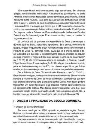 A FAMÍLIA CRISTÃ E OS ATAQUES DO INIMIGO
Em nosso Brasil, está acontecendo algo semelhante. Em diversas
igrejas, não se realiza mais a ED. A exemplo do que ocorreu na outra
América, estão sendo realizados cultos dominicais, pela manhã, e mais
nenhuma outra reunião. Isso para que as famílias tenham mais tempo
para o lazer. E sintoma de desvalorização do ensino da Palavra de Deus.
Há ensinadores e teólogos que dizem que a ED, nos moldes que conhe-
cemos, com o ensino por faixas etárias, está ultrapassada. É retrógrada.
Em lugares onde a Palavra de Deus é desprezada, fecham-se Escolas
Dominicais, fecham-se igrejas. E abrem-se motéis, bares, e prisões de
segurança máxima.
Já ouvimos até de pastores da Assembleia de Deus dizerem que a
ED não está na Bíblia. Verdadeira ignorância. Se o etíope, mordomo da
Etiópia, tivesse frequentado a ED, não teria ficado anos sem entender a
Palavra de Deus. "E, correndo Filipe, ouviu que lia o profeta Isaías e dis-
se: Entendes tu o que lês? E ele disse: Como poderei entender, se alguém
me não ensinar? E rogou a Filipe que subisse e com ele se assentasse"
(At 8.30,31). O alto representante etíope só entendeu a Palavra, quando
Filipe lhe explicou. E sua explicação foi tão eficaz que o homem pediu
para ser batizado em águas. Na ED, nas classes específicas, por faixas
etárias, muitas questões podem ser explicadas e respondidas a contento.
Diz a Palavra de Deus: "Examinai tudo. Retende o bem" (1 Ts 5.21).
Examinando a origem, o desenvolvimento e os efeitos da ED na vida de
homens e mulheres de Deus, ao longo da História, constatamos que tem
sido grande o benefício para a igreja do Senhor Jesus. Nem todos podem
frequentar um curso teológico, que propicia melhor aprofundamento
no conhecimento bíblico. Mas todos podem frequentar uma ED, que
é a maior escola bíblica do mundo. Ainda hoje, em pleno século XXI, a
família pode ser altamente beneficiada pelo ensino bíblico na ED.
I - ORIGEM E FINALIDADE DA ESCOLA DOMINICAL
1. Origem da Escola Dominical
Foi num domingo de 1890, quando o jornalista inglês, Robert
Rai-kes, crente metodista, estava em sua escrivaninha, buscando escrever
um editorial sobre a melhoria do sistema carcerário de sua cidade.
Naquele momento ele foi interrompido pelo barulho de crianças
que brincavam na rua, dizendo palavrões, e brigando o tempo todo. Ali,
130
 