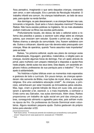 A FAMÍLIA E A ESCOLA DOMINICAL
ficou pensativo, imaginando o que seria daquelas crianças, crescendo
sem amor, e sem educação. Era o período da Revolução Industrial. O
trabalho infantil era comum. As crianças trabalhavam, ao lado de seus
pais, para ajudar na renda familiar.
Aos domingos, os pais descansavam, e as crianças ficavam nas ruas,
brincando e brigando. Qual seria o futuro daqueles meninos? Pensava
Raikes. Não havia escolas públicas na Inglaterra. Só os mais abastados
podiam matricular os filhos nas escolas particulares.
Profundamente tocado, ele deixou de lado o editorial sobre a re-
forma dos presídios e passou a escrever outro artigo sobre as crianças
pobres, que cresciam sem estudar. Quando o jornal saiu, o artigo de
Raikes chamou a atenção da comunidade. Uns, ficaram solidários com
ele. Outros o criticavam, dizendo que não deveria estar preocupado com
crianças, filhas de operários, quando "havia assuntos mais importantes"
para se tratar.
Raikes, "no próximo editorial, expôs seu plano de começar aulas
de alfabetização, linguagem, gramática, matemática, e religião para as
crianças, durante algumas horas de domingo. Fez um apelo através do
jornal, para mulheres com preparo intelectual e dispostas a ajudar-lhes
neste projeto, dando aulas nos seus lares. Dias depois, um sacerdote an-
glicano indicou professoras da sua paróquia para o trabalho".
1
Foi um
apelo à solidariedade.
"As histórias e lições bíblicas eram os momentos mais esperados
e gostosos de todo o currículo. Em pouco tempo, as crianças apren-
deram não somente da Bíblia, mas lições de moral, ética, e educação
religiosa. Era uma verdadeira educação cristã"2
. As crianças, a prin-
cípio, estranhavam por estar trocando as brincadeiras pelos estudos.
Mas, logo, viram a grande bênção de Deus em suas vida, pois pas-
saram a aprender a ler, escrever, e, o mais importante, a conhecer a
Cristo como seu Salvador, nas aulas dominicais. Além disso, Raikes
proporcionou um trabalho de ação social em prol das crianças po-
bres, conseguindo alimento e agasalho para elas, pois sofriam muito
na época de frio. Os professores da Escola Dominical eram volun-
tários. Alguns recebiam pequena ajuda. Outros gastavam do próprio
bolso para atender à ED.
1
Ruth Doris Lemos. "A minúscula semente de mostarda que se transformou numa grande
árvore". Disponível em www.epad.eom.br; acessado em 17/04/2007.
2
Ibid.
131
 