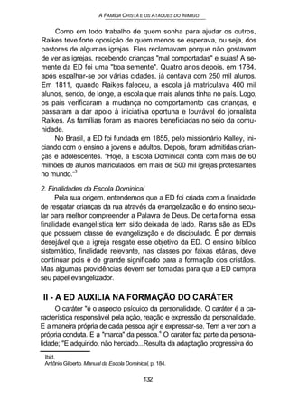 A FAMÍLIA CRISTÃ E OS ATAQUES DO INIMIGO
Como em todo trabalho de quem sonha para ajudar os outros,
Raikes teve forte oposição de quem menos se esperava, ou seja, dos
pastores de algumas igrejas. Eles reclamavam porque não gostavam
de ver as igrejas, recebendo crianças "mal comportadas" e sujas! A se-
mente da ED foi uma "boa semente". Quatro anos depois, em 1784,
após espalhar-se por várias cidades, já contava com 250 mil alunos.
Em 1811, quando Raikes faleceu, a escola já matriculava 400 mil
alunos, sendo, de longe, a escola que mais alunos tinha no país. Logo,
os pais verificaram a mudança no comportamento das crianças, e
passaram a dar apoio à iniciativa oportuna e louvável do jornalista
Raikes. As famílias foram as maiores beneficiadas no seio da comu-
nidade.
No Brasil, a ED foi fundada em 1855, pelo missionário Kalley, ini-
ciando com o ensino a jovens e adultos. Depois, foram admitidas crian-
ças e adolescentes. "Hoje, a Escola Dominical conta com mais de 60
milhões de alunos matriculados, em mais de 500 mil igrejas protestantes
no mundo."
3
2. Finalidades da Escola Dominical
Pela sua origem, entendemos que a ED foi criada com a finalidade
de resgatar crianças da rua através da evangelização e do ensino secu-
lar para melhor compreender a Palavra de Deus. De certa forma, essa
finalidade evangelística tem sido deixada de lado. Raras são as EDs
que possuem classe de evangelização e de discipulado. Ê por demais
desejável que a igreja resgate esse objetivo da ED. O ensino bíblico
sistemático, finalidade relevante, nas classes por faixas etárias, deve
continuar pois é de grande significado para a formação dos cristãos.
Mas algumas providências devem ser tomadas para que a ED cumpra
seu papel evangelizador.
II - A ED AUXILIA NA FORMAÇÃO DO CARÁTER
O caráter "é o aspecto psíquico da personalidade. O caráter é a ca-
racterística responsável pela ação, reação e expressão da personalidade.
E a maneira própria de cada pessoa agir e expressar-se. Tem a ver com a
própria conduta. E a "marca" da pessoa.4
O caráter faz parte da persona-
lidade; "E adquirido, não herdado...Resulta da adaptação progressiva do
Ibid.
Antônio Gilberto. Manual da Escola Dominical, p. 184.
132
 