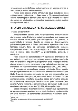 A FAMÍLIA E A ESCOLA DOMINICAL
temperamento às condições do meio ambiente: o lar, a escola, a igreja, a
comunidade, o estado socioeconômico..."
5
Tendo como base do ensino a Palavra de Deus, através das lições
ministradas em cada classe por faixa etária, a ED torna-se inestimável
auxiliar na formação do caráter. E fato notório que a maioria dos líderes
das igrejas, os missionários, os dirigentes, os pastores e outros obreiros,
todos passaram pela ED.
III - A ED FORTALECE A PERSONALIDADE CRISTÃ
1. O que épersonalidade
Personalidade é definida como "O que determina a individualidade
duma pessoa moral. O elemento estável da conduta de uma pessoa; sua
maneira habitual de ser; aquilo que a distingue de outra" {Aurélio). "A
personalidade é formada durante as etapas do desenvolvimento
psico--afetivo pelas quais a criança passa desde a gestação. Para a sua
formação incluem tanto os elementos geneticamente herdados
(temperamento) como também os adquiridos do meio ambiente no
qual a criança está inserida."
6
A personalidade, portanto, é
construída.
Pode-se dizer que personalidade é: "A organização dinâmica dos tra-
ços no interior do eu, formados a partir dos genes particulares que herda-
mos, das existências singulares que suportamos e das percepções individu-
ais que temos do mundo, capazes de tornar cada indivíduo único em sua
maneira de ser e de desempenhar o seu papel social (BALLONE, 2003).7
A formação da personalidade começa na infância. Dizem estudio-
sos que a personalidade de uma pessoa está definida até aos sete anos de
idade. O que ela aprender e apreender, até esta fase, comprometerá todo
o seu desenvolvimento psíquico, emocional, afetivo, social etc. Daí, po-
demos ver como é importante o papel da Escola Dominical na formação
da personalidade das crianças. Certamente, é o que a palavra de Deus
adverte: "Ensina o menino no caminho em que deve andar, e até quando
envelhecer, não se esquecerá dele" (Pv 22.6, ARA — grifo nosso).
Essas definições, de caráter científico, mostram que a personalida-
de tem componentes genéticos, educacionais, familiares, e psicossociais,
em que o indivíduo vai se tornando "único em sua maneira de ser e
1
Ibid.,p. 184.
' Disponível em www.centroreichiano.com.br Acessado em 19/05/2007
' Ibid.
133
 