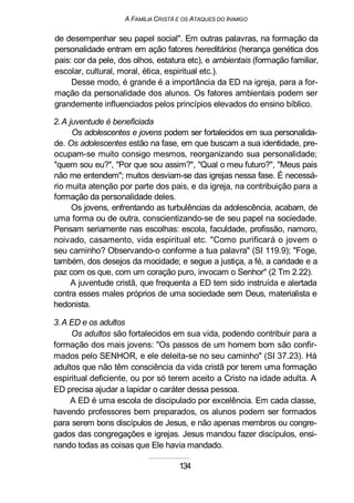 A FAMÍLIA CRISTÃ E OS ATAQUES DO INIMIGO
de desempenhar seu papel social". Em outras palavras, na formação da
personalidade entram em ação fatores hereditários (herança genética dos
pais: cor da pele, dos olhos, estatura etc), e ambientais (formação familiar,
escolar, cultural, moral, ética, espiritual etc.).
Desse modo, é grande é a importância da ED na igreja, para a for-
mação da personalidade dos alunos. Os fatores ambientais podem ser
grandemente influenciados pelos princípios elevados do ensino bíblico.
2.A juventude é beneficiada
Os adolescentes e jovens podem ser fortalecidos em sua personalida-
de. Os adolescentes estão na fase, em que buscam a sua identidade, pre-
ocupam-se muito consigo mesmos, reorganizando sua personalidade;
"quem sou eu?", "Por que sou assim?", "Qual o meu futuro?", "Meus pais
não me entendem"; muitos desviam-se das igrejas nessa fase. É necessá-
rio muita atenção por parte dos pais, e da igreja, na contribuição para a
formação da personalidade deles.
Os jovens, enfrentando as turbulências da adolescência, acabam, de
uma forma ou de outra, conscientizando-se de seu papel na sociedade.
Pensam seriamente nas escolhas: escola, faculdade, profissão, namoro,
noivado, casamento, vida espiritual etc. "Como purificará o jovem o
seu caminho? Observando-o conforme a tua palavra" (SI 119.9); "Foge,
também, dos desejos da mocidade; e segue a justiça, a fé, a caridade e a
paz com os que, com um coração puro, invocam o Senhor" (2 Tm 2.22).
A juventude cristã, que frequenta a ED tem sido instruída e alertada
contra esses males próprios de uma sociedade sem Deus, materialista e
hedonista.
3. A ED e os adultos
Os adultos são fortalecidos em sua vida, podendo contribuir para a
formação dos mais jovens: "Os passos de um homem bom são confir-
mados pelo SENHOR, e ele deleita-se no seu caminho" (SI 37.23). Há
adultos que não têm consciência da vida cristã por terem uma formação
espiritual deficiente, ou por só terem aceito a Cristo na idade adulta. A
ED precisa ajudar a lapidar o caráter dessa pessoa.
A ED é uma escola de discipulado por excelência. Em cada classe,
havendo professores bem preparados, os alunos podem ser formados
para serem bons discípulos de Jesus, e não apenas membros ou congre-
gados das congregações e igrejas. Jesus mandou fazer discípulos, ensi-
nando todas as coisas que Ele havia mandado.
134
 