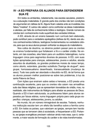 A FAMÍLIA E A ESCOLA DOMINICAL
IV - A ED PREPARA OS ALUNOS PARA DEFENDEREM
SUA FÉ
Em todos os ambientes, notadamente, nas escolas seculares, predomi-
na a educação materialista. E grande parte dos crentes não tem condições
de argumentar em defesa da fé. Alguns ficam calados ante as investidas dos
falsos "mestres". E outros não sabem como confrontar as ideias materialistas
e ateístas, por falta de conhecimento bíblico e teológico. Grande número de
crentes tem conhecimento muito superficial das verdades bíblicas.
A ED, através de um ensino baseado num currículo bem elaborado,
pode contribuir para a verdadeira apologética (defesa da fé), dando aos alu-
nos conhecimentos bíblicos, teológicos fundamentados na verdadeira ciên-
cia, para que os seus alunos possam enfrentar os ataques do materialismo.
Nos cultos de doutrina, os obreiros podem passar para os crentes
os ensinos fundamentais que fortalecem a fé e o caráter cristão. No en-
tanto, em tais ocasiões, eles falam para um auditório heterogêneo, numa
linguagem única para segmentos diversos de pessoas. A ED, com suas
lições apropriadas para crianças, adolescentes, jovens e adultos, aborda
assuntos da atualidade, os grandes problemas morais de nosso tempo,
como aborto, eutanásia, gravidez substituta ("barriga de aluguel", sexo
grupai, homossexualismo desenfreado, transexualidade (mudança de
sexo). Tudo isso pode ser abordado e discutido na ED, de tal forma que
os alunos possam melhor posicionar-se sobre tais problemas, à luz da
santa Palavra de Deus.
Com lições que ensinam sobre seitas e heresias, a ED presta uma
contribuição excelente, para que os crentes não caiam nas armadilhas
sutis das falsas religiões, que se apresentam travestidas de cristãs, mas, na
realidade, são instrumentos do Maligno para afastar as pessoas de Deus.
Quando a ED é bem estruturada, os professores falam para alunos se-
parados por faixas etárias, numa linguagem própria para cada grupo es-
pecífico: crianças, adolescentes, jovens, ou adultos.
No mundo, há um número inimaginável de escolas. Todavia, nenhu-
ma instituição escolar tem um efeito tão benéfico sobre a família como
a ED. Em todos os países, que valorizam as igrejas, sempre tem havido
pessoas que se tornaram úteis à sociedade, e frequentaram a ED. Portan-
to, as igrejas evangélicas precisam valorizar ainda mais essa, que é, certa-
mente, a maior escola de formação do caráter e de vidas transformadas.
135
 