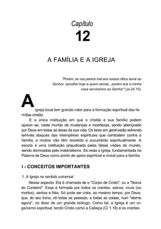 Capítulo
12
A FAMÍLIA E A IGREJA
"Porém, se vos parece mal aos vossos olhos servir ao
Senhor, escolhei hoje a quem sirvais...porém eue a minha
casa serviremos ao Senhor" (Js 24.15).
Aigreja local tem grande valor para a formação espiritual das fa-
mílias cristãs.
E a única instituição em que o cristão e sua família podem
apoiar--se, neste mundo de mudanças e incertezas, sendo abençoado
por Deus em todas as áreas da sua vida. Os lares em geral estão sofrendo
terríveis ataques das intempéries espirituais que combatem contra a
família, e muitos não têm resistido e sucumbido espiritualmente. A
escola é uma instituição prejudicada pelas falsas visões de mundo,
sendo dominadas pelo materialismo. Só resta a igreja, fundamentada na
Palavra de Deus como ponto de apoio espiritual e moral para a família.
I - CONCEITOS IMPORTANTES
1. A Igreja no sentido universal
Nesse aspecto, Ela é chamada de o "Corpo de Cristo", ou a "Noiva
do Cordeiro". Essa é formada por todos os crentes, salvos, vivos (ou
mortos), santos e fiéis. Só pode ser vista, ao mesmo tempo, por Deus,
que, do seu trono, vê todas as pessoas, e todas as coisas, num "eterno
agora", no dizer de um grande teólogo. Como tal, a Igreja é um or-
ganismo espiritual, tendo Cristo como a Cabeça (Cl 1.18) e os crentes
 