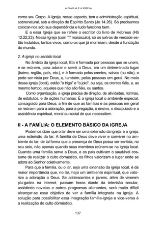A FAMÍLIA E A IGREJA
como seu Corpo. A Igreja, nesse aspecto, tem a administração espiritual,
sobrenatural, sob a direção do Espírito Santo (Jo 14.26). Só precisamos
colocar-nos sob sua dependência e tudo funciona bem.
E a essa Igreja que se refere o escritor do livro de Hebreus (Hb
12.22,23). Nessa Igreja (com "i" maiúsculo), só os salvos de verdade es-
tão incluídos, tantos vivos, como os que já morreram, desde a fundação
do mundo.
2. A igreja no sentido local
No âmbito da igreja local, Ela é formada por pessoas que se unem,
e se reúnem, para adorar e servir a Deus, em um determinado lugar
(bairro, região, país, etc.), e é formada pelos crentes, salvos (ou não), e
pode ser vista por Deus, e, também, pelas pessoas em geral. No meio
dessa igreja (local), estão "o trigo" e "o joio", ou seja, os crentes fiéis, e, ao
mesmo tempo, aqueles que não são fiéis, ou santos.
Como organização, a igreja precisa de direção, de atividades, normas,
de estatutos, e de ações humanas. É a igreja local o ambiente especial,
consagrado para Deus, a fim de que as famílias e as pessoas em geral
se reúnam para a adoração, para a pregação, o ensino, o discipulado e a
assistência espiritual, moral ou social de que necessitem.
II - A FAMÍLIA: O ELEMENTO BÁSICO DA IGREJA
Podemos dizer que o lar deve ser uma extensão da igreja, e a igreja,
uma extensão do lar. A família de Deus deve viver e conviver no am-
biente do lar, de tal forma que a presença de Deus possa ser sentida, no
seu seio, não apenas quando seus membros reúnem-se na igreja local.
Quando uma família serve a Deus, e os pais cultivam o saudável cos-
tume de realizar o culto doméstico, os filhos valorizam o lugar onde se
adora ao Senhor coletivamente.
Para que a família, ou o lar, seja uma extensão da igreja local, é da
maior importância que, no lar, haja um ambiente espiritual, que valo-
rize a adoração a Deus. Se adolescentes e jovens, além de viverem
plu-gados na internet, passam horas diante da televisão secular,
assistindo novelas e outros programas alienantes, será muito difícil
alcançar-se esse objetivo de ver a família integrada na igreja. A
solução para possibilitar essa integração família-igreja e vice-versa é
a realização do culto doméstico.
137
 