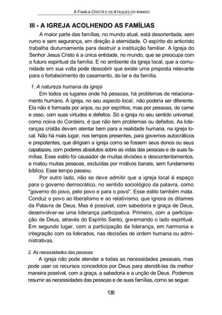 A FAMÍLIA CRISTÃ E OS ATAQUES DO INIMIGO
III - A IGREJA ACOLHENDO AS FAMÍLIAS
A maior parte das famílias, no mundo atual, está desorientada, sem
rumo e sem segurança, em direção à eternidade. O espírito do anticristo
trabalha diuturnamente para destruir a instituição familiar. A Igreja do
Senhor Jesus Cristo é a única entidade, no mundo, que se preocupa com
o futuro espiritual da família. E no ambiente da igreja local, que a comu-
nidade em sua volta pode descobrir que existe uma proposta relevante
para o fortalecimento do casamento, do lar e da família.
1. A natureza humana da igreja
Em todos os lugares onde há pessoas, há problemas de relaciona-
mento humano. A igreja, no seu aspecto local., não poderia ser diferente.
Ela não é formada por anjos, ou por espíritos, mas por pessoas, de carne
e osso, com suas virtudes e defeitos. Só a igreja no seu sentido universal,
como noiva do Cordeiro, é que não tem problemas ou defeitos. As lide-
ranças cristãs devem atentar bem para a realidade humana, na igreja lo-
cal. Não há mais lugar, nos tempos presentes, para governos autocráticos
e prepotentes, que dirigiam a igreja como se fossem seus donos ou seus
capatazes, com poderes absolutos sobre as vidas das pessoas e de suas fa-
mílias. Esse estilo foi causador de muitas divisões e descontentamentos,
e matou muitas pessoas, excluídas por motivos banais, sem fundamento
bíblico. Esse tempo passou.
Por outro lado, não se deve admitir que a igreja local é espaço
para o governo democrático, no sentido sociológico da palavra, como
"governo do povo, pelo povo e para o povo". Esse estilo também mata.
Conduz o povo ao liberalismo e ao relativismo, que ignora os ditames
da Palavra de Deus. Mas é possível, com sabedoria e graça de Deus,
desenvolver-se uma liderança participativa. Primeiro, com a participa-
ção de Deus, através do Espírito Santo, governando o lado espiritual.
Em segundo lugar, com a participação da liderança, em harmonia e
integração com os liderados, nas decisões de ordem humana ou admi-
nistrativas.
2. As necessidades das pessoas
A igreja não pode atender a todas as necessidades pessoais, mas
pode usar os recursos concedidos por Deus para atendê-las da melhor
maneira possível, com a graça, a sabedoria e a unção de Deus. Podemos
resumir as necessidades das pessoas e de suas famílias, como se segue:
138
 