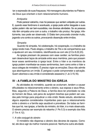 A FAMÍLIA CRISTÃ E OS ATAQUES DO INIMIGO
tar a expressão de suas fraquezas. Há mensagens abundantes na Palavra
de Deus que orientam o bom relacionamento humano.
Antipatia
Pode parecer estranho, mas há pessoas que sentem antipatia por outras.
E, quando esse fenômeno é acentuado, a igreja pode sofrer desgaste e suas
ações podem não ser bem-sucedidas, nas diversas atividades. Se as pessoas
não têm simpatia uma com a outra, o trabalho não produz. Na igreja, infe-
lizmente, isso pode ser observado. O Diabo tem procurado cirandar muito,
jogando uns contra os outros, provocando dissenção entre irmãos.
Simpatia
Quando há simpatia, há colaboração, há cooperação, e o trabalho da
igreja rende mais. Paulo elogiou o trabalho de Tito e de companheiros que
o ajudavam em seu ministério, identificando-se com ele (2 Co 8.22,23).
As igrejas precisam de pessoas com esse caráter; as famílias preci-
sam desenvolver laços de amizade entre seus membros, para que possam
levar esses sentimentos à igreja local. Entre o líder e os membros da
igreja podem manifestar-se esses sentimentos, bem como entre o líder e
seus colegas de ministério. É preciso vigiar as emoções. Deus não admite
que aborreçamos um irmão. É perigoso e pode comprometer a salvação.
Quem aborrece a seu irmão é considerado assassino (1 Jo 3.15,16).
IV - A FAMÍLIA DO MINISTRO DA IGREJA
As atividades do ministério, quando se avolumam, tendem a causar
dificuldades no relacionamento entre o obreiro, sua esposa e seus filhos.
Mas, segundo a Palavra de Deus, a família deve ter prioridade na vida
do homem de Deus, sob pena de surgirem brechas que podem ser usa-
das pelo Inimigo para prejudicar a vida cristã. Neste estudo, abordamos
alguns aspectos considerados importantes para que o relacionamento
entre o obreiro e a família seja saudável e proveitoso. De todas as famí-
lias que há, nas igrejas, a família do ministro, do líder, é a mais observada.
O obreiro precisa ser exemplo do rebanho (1 Pe 5.3) e exemplo dos fiéis
(1 Tm 4.12).
1. A vida conjugal do obreiro
O ministério não dispensa o obreiro dos deveres de esposo. Como
tal, ele deve agir da melhor maneira possível. Nenhuma outra atividade
140
 