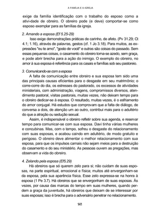 A FAMÍLIA E A IGREJA
exige da família identificação com o trabalho do esposo como a
ativi-dade de obreiro. O obreiro pode (e deve) comportar-se como
esposo exemplar para as famílias da igreja.
2. Amando a esposa (Ef 5.25-29)
Isso exige demonstrações práticas de carinho, de afeto. (Pv 31.29; Ct
4.1; 1.16), através de palavras, gestos (cf. 1 Jo 3.18). Para muitos, as ex-
pressões "eu te amo", "gosto de você" e outras são coisas do passado. Sem
essas pequenas coisas, o casamento do obreiro torna-se azedo, sem graça,
e pode abrir brecha para a ação do inimigo. O exemplo do obreiro, no
amor à sua esposa é referência para os casais e famílias sob seu pastoreio.
3. Comunicando-secom aesposa
A falta de comunicação entre obreiro e sua esposa tem sido uma
das principais causas eficientes para o desgaste em seu matrimônio; o
corre-corre do dia, os estresses do pastorado, os excessos de atividades
ministeriais, com administração, viagens, compromissos diversos, aten-
dimento pastoral, visitas pastorais, muitas vezes, não deixam tempo para
o obreiro dedicar-se à esposa. O resultado, muitas vezes, é o esfriamento
do amor conjugal. Há estudos que comprovam que a falta de diálogo, de
conversa a dois, de atenção um ao outro, contribui mais para o adultério
do que a atração ou sedução sexual.
Assim, é indispensável o obreiro refletir sobre sua agenda, e reservar
tempo para comunicar-se com sua esposa. Davi tinha várias mulheres
e concubinas. Mas, com o tempo, sofreu o desgaste do relacionamento
com suas esposas, e acabou caindo em adultério, de modo gratuito e
perigoso. O obreiro deve alimentar o melhor relacionamento com sua
esposa, para que os impulsos carnais não sejam meios para a destruição
do casamento e do seu ministério. As pessoas ouvem as pregações, mas
observam a vida do obreiro.
4. Zelando pela esposa (Ef5.29)
Há obreiros que só querem zelo para si; não cuidam de suas espo-
sas, na parte espiritual, emocional e física; muitos até envergonham-se
da esposa, pela sua aparência física. Esse zelo expressa-se na honra à
esposa (1 Pe 3.7). Há obreiros que se envergonham de suas esposas. Às
vezes, por causa das marcas do tempo em suas mulheres, quando per-
dem a graça da juventude, há obreiros que deixam de se interessar por
suas esposas; isso é brecha para o adversário penetrar no relacionamento.
141
 
