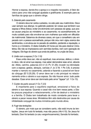 A FAMÍLIA CRISTÃ E OS ATAQUES DO INIMIGO
Honrar a esposa, dando-lhe o apreço e o respeito necessário, é fator de-
cisivo para uma vida conjugal ajustada e gratificante. E exemplo para as
famílias da igreja que o obreiro dirige.
5. Zelando pelo casamento
O obreiro deve ter certos cuidados, no zelo pelo seu matrimônio. Deve
usar sempre sua aliança; no gabinete pastoral, ter coisas que lembrem sua
esposa e filhos (fotos); evitar envolvimento com pessoas da igreja, que pos-
sa causar prejuízo ao ministério e ao casamento; no aconselhamento, ter
muito cuidado para não envolver-se com mulheres que estão em dificulda-
de matrimonial. Sabemos de diversos casos, em que o conselheiro caiu em
pecado com a pessoa aconselhada, porque não orou nem vigiou acerca dos
sentimentos, e envolveu-se no pecado do adultério, perdendo a reputação, a
honra e o ministério. O diabo trabalha 24 horas por dia para destruir minis-
térios. Ele não se impressiona com sermões bonitos, nem com operação de
milagres. Ele foge do obreiro que anda de joelhos, na unção de Deus.
6. União com a esposa (1 Co 1.10)
Essa união deve ser, não só espiritual, mas amorosa, afetiva; o obrei-
ro deve, não só amar sua esposa, mas saber demonstrar esse amor, através
de: Afeto, carinho, palavras (Ct 4.1,0; Pv 31.29); investir na intimidade
com a esposa; gestos, abraços, carícias (1 Jo 3.18; 1 Pe 3.8); é preciso
manter o namoro no casamento; zelando e fazendo o possível em favor
do cônjuge (Ef 5.25,29). O amor deve ser o elo principal no relacio-
namento entre o obreiro e sua esposa. Se não houver amor, tudo pode
desabar. Esse amor deve ser dominado pelo amor "ágape" (cf. 1 Co 13).
7. Cuidar da parte sexual (1 Co 7.3,5)
E importante para o equilíbrio espiritual, emocional e físico do
obreiro e sua esposa. Quando o casal não vive bem nessa parte, o Dia-
bo procura prejudicar o relacionamento, a fim de destruir o ministério
e a família. O Diabo tem trabalhado de modo constante para levar o
obreiro a pecar nessa área. Ministérios têm sido destruídos por causa da
infidelidade conjugal de muitos ministros pelo mundo afora.
8. Fugir das tentações
O obreiro, por mais que se considere santo, não está imune às ten-
tações. Jesus em tudo foi tentado, mas não pecou (Hb 4.15). Se Jesus foi
tentado; Davi foi tentado (e caiu vergonhosamente); Sansão foi tentado;
142
 