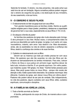 A FAMÍLIA E A IGREJA
Salomão foi tentado. O obreiro, nos dias presentes, não pode achar que
está livre de cair em tentação. Alguns conselhos práticos podem resguar-
dar o obreiro da vergonha da queda, e da destruição de seu ministério,
do seu casamento, e da sua honra.
V - O OBREIRO E SEUS FILHOS
1. O relacionamento do líder da igreja local com seus filhos
Tem grande importância para as famílias cristãs. Dentre as qualifi-
cações exigidas para o bispo (pastor, presbítero), destaca-se a capacidade
de governar bem a sua casa, especialmente os seus filhos (1 Tm 3.4,5).
2. Os ataques à família do pastor
As famílias dos pastores de igreja são muito atacadas pelo Inimigo.
O alvo principal é o seu líder. Muitas vezes, o comportamento dúbio do
pai leva ao descrédito por parte da igreja: na igreja, é um santo; em casa,
neurastênico, violento, sem amor. Isso destrói o lar. Mais devastador,
ainda, são os escândalos na vida do obreiro: assassina a confiança dos
filhos; destrói a confiança dos crentes e de suas famílias.
3. Cuidados no relacionamento com os filhos
Devem ser os mesmos que todo pai cristão precisa ter com seus
filhos. Há pastores que são tão ausentes na vida dos filhos por de-
dicarem-se demasiadamente às tarefas ministeriais. Para eles, colocar
o Reino de Deus e sua justiça em primeiro lugar significa deixar de
lado tudo, inclusive a família. E um grande equívoco. Um velho pastor,
que implantou quase 100 igrejas, me disse: "Ganhei tantas pessoas para
Jesus. Mas perdi quase todos os meus filhos... porque não soube dar
atenção a eles. Estão quase todos desviados. Se pudesse recomeçar, faria
diferente. Cuidaria da igreja, sem deixar meus filhos em último plano".
Pastores não podem deixar de ser pais de verdade. São indispensáveis,
na vida dos pastores, alguns cuidados com seus filhos: afeto, cuidados
espirituais, comunicação e disciplina.
VI- A FAMÍLIA NA IGREJA LOCAL
1. Toda a família servindo ao Senhor
A família, participando do corpo de Cristo, de maneira ativa e com-
prometida.
143
 