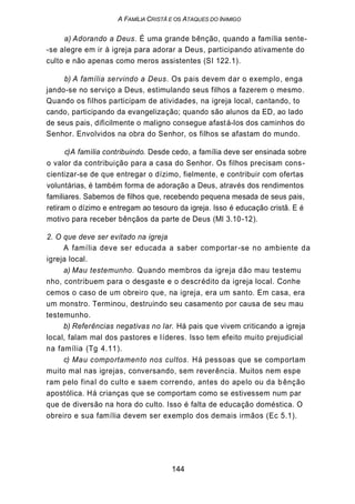 A FAMÍLIA CRISTÃ E OS ATAQUES DO INIMIGO
a) Adorando a Deus. É uma grande bênção, quando a família sente-
-se alegre em ir à igreja para adorar a Deus, participando ativamente do
culto e não apenas como meros assistentes (SI 122.1).
b) A família servindo a Deus. Os pais devem dar o exemplo, enga
jando-se no serviço a Deus, estimulando seus filhos a fazerem o mesmo.
Quando os filhos participam de atividades, na igreja local, cantando, to
cando, participando da evangelização; quando são alunos da ED, ao lado
de seus pais, dificilmente o maligno consegue afastá-los dos caminhos do
Senhor. Envolvidos na obra do Senhor, os filhos se afastam do mundo.
c)A família contribuindo. Desde cedo, a família deve ser ensinada sobre
o valor da contribuição para a casa do Senhor. Os filhos precisam cons-
cientizar-se de que entregar o dízimo, fielmente, e contribuir com ofertas
voluntárias, é também forma de adoração a Deus, através dos rendimentos
familiares. Sabemos de filhos que, recebendo pequena mesada de seus pais,
retiram o dízimo e entregam ao tesouro da igreja. Isso é educação cristã. E é
motivo para receber bênçãos da parte de Deus (Ml 3.10-12).
2. O que deve ser evitado na igreja
A família deve ser educada a saber comportar-se no ambiente da
igreja local.
a) Mau testemunho. Quando membros da igreja dão mau testemu
nho, contribuem para o desgaste e o descrédito da igreja local. Conhe
cemos o caso de um obreiro que, na igreja, era um santo. Em casa, era
um monstro. Terminou, destruindo seu casamento por causa de seu mau
testemunho.
b) Referências negativas no lar. Há pais que vivem criticando a igreja
local, falam mal dos pastores e líderes. Isso tem efeito muito prejudicial
na família (Tg 4.11).
c) Mau comportamento nos cultos. Há pessoas que se comportam
muito mal nas igrejas, conversando, sem reverência. Muitos nem espe
ram pelo final do culto e saem correndo, antes do apelo ou da bênção
apostólica. Há crianças que se comportam como se estivessem num par
que de diversão na hora do culto. Isso é falta de educação doméstica. O
obreiro e sua família devem ser exemplo dos demais irmãos (Ec 5.1).
144
 