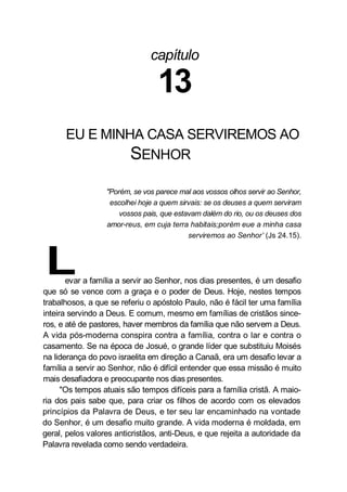 capítulo
13
EU E MINHA CASA SERVIREMOS AO
SENHOR
"Porém, se vos parece mal aos vossos olhos servir ao Senhor,
escolhei hoje a quem sirvais: se os deuses a quem serviram
vossos pais, que estavam dalém do rio, ou os deuses dos
amor-reus, em cuja terra habitais;porém eue a minha casa
serviremos ao Senhor’ (Js 24.15).
Levar a família a servir ao Senhor, nos dias presentes, é um desafio
que só se vence com a graça e o poder de Deus. Hoje, nestes tempos
trabalhosos, a que se referiu o apóstolo Paulo, não é fácil ter uma família
inteira servindo a Deus. E comum, mesmo em famílias de cristãos since-
ros, e até de pastores, haver membros da família que não servem a Deus.
A vida pós-moderna conspira contra a família, contra o lar e contra o
casamento. Se na época de Josué, o grande líder que substituiu Moisés
na liderança do povo israelita em direção a Canaã, era um desafio levar a
família a servir ao Senhor, não é difícil entender que essa missão é muito
mais desafiadora e preocupante nos dias presentes.
"Os tempos atuais são tempos difíceis para a família cristã. A maio-
ria dos pais sabe que, para criar os filhos de acordo com os elevados
princípios da Palavra de Deus, e ter seu lar encaminhado na vontade
do Senhor, é um desafio muito grande. A vida moderna é moldada, em
geral, pelos valores anticristãos, anti-Deus, e que rejeita a autoridade da
Palavra revelada como sendo verdadeira.
 