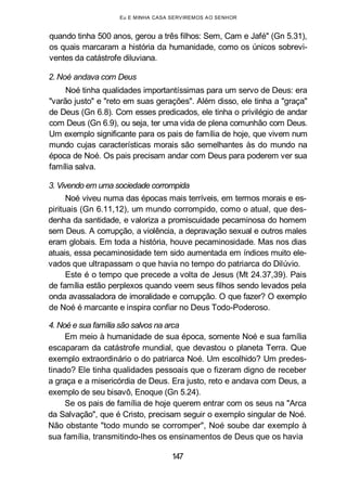 Eu E MINHA CASA SERVIREMOS AO SENHOR
quando tinha 500 anos, gerou a três filhos: Sem, Cam e Jafé" (Gn 5.31),
os quais marcaram a história da humanidade, como os únicos sobrevi-
ventes da catástrofe diluviana.
2. Noé andava com Deus
Noé tinha qualidades importantíssimas para um servo de Deus: era
"varão justo" e "reto em suas gerações". Além disso, ele tinha a "graça"
de Deus (Gn 6.8). Com esses predicados, ele tinha o privilégio de andar
com Deus (Gn 6.9), ou seja, ter uma vida de plena comunhão com Deus.
Um exemplo significante para os pais de família de hoje, que vivem num
mundo cujas características morais são semelhantes às do mundo na
época de Noé. Os pais precisam andar com Deus para poderem ver sua
família salva.
3. Vivendo em uma sociedade corrompida
Noé viveu numa das épocas mais terríveis, em termos morais e es-
pirituais (Gn 6.11,12), um mundo corrompido, como o atual, que des-
denha da santidade, e valoriza a promiscuidade pecaminosa do homem
sem Deus. A corrupção, a violência, a depravação sexual e outros males
eram globais. Em toda a história, houve pecaminosidade. Mas nos dias
atuais, essa pecaminosidade tem sido aumentada em índices muito ele-
vados que ultrapassam o que havia no tempo do patriarca do Dilúvio.
Este é o tempo que precede a volta de Jesus (Mt 24.37,39). Pais
de família estão perplexos quando veem seus filhos sendo levados pela
onda avassaladora de imoralidade e corrupção. O que fazer? O exemplo
de Noé é marcante e inspira confiar no Deus Todo-Poderoso.
4. Noé e sua família são salvos na arca
Em meio à humanidade de sua época, somente Noé e sua família
escaparam da catástrofe mundial, que devastou o planeta Terra. Que
exemplo extraordinário o do patriarca Noé. Um escolhido? Um predes-
tinado? Ele tinha qualidades pessoais que o fizeram digno de receber
a graça e a misericórdia de Deus. Era justo, reto e andava com Deus, a
exemplo de seu bisavô, Enoque (Gn 5.24).
Se os pais de família de hoje querem entrar com os seus na "Arca
da Salvação", que é Cristo, precisam seguir o exemplo singular de Noé.
Não obstante "todo mundo se corromper", Noé soube dar exemplo à
sua família, transmitindo-lhes os ensinamentos de Deus que os havia
147
 
