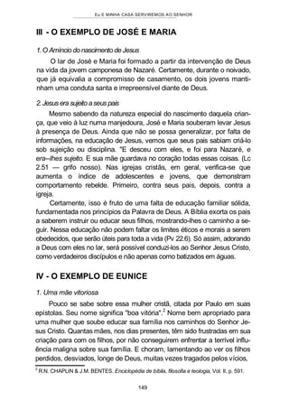 Eu E MINHA CASA SERVIREMOS AO SENHOR
III - O EXEMPLO DE JOSÉ E MARIA
1.O Amíncio do nascimento de Jesus
O lar de José e Maria foi formado a partir da intervenção de Deus
na vida da jovem camponesa de Nazaré. Certamente, durante o noivado,
que já equivalia a compromisso de casamento, os dois jovens manti-
nham uma conduta santa e irrepreensível diante de Deus.
2.Jesus era sujeito aseus pais
Mesmo sabendo da natureza especial do nascimento daquela crian-
ça, que veio à luz numa manjedoura, José e Maria souberam levar Jesus
à presença de Deus. Ainda que não se possa generalizar, por falta de
informações, na educação de Jesus, vemos que seus pais sabiam criá-lo
sob sujeição ou disciplina. "E desceu com eles, e foi para Nazaré, e
era--Ihes sujeito. E sua mãe guardava no coração todas essas coisas. (Lc
2.51 — grifo nosso). Nas igrejas cristãs, em geral, verifica-se que
aumenta o índice de adolescentes e jovens, que demonstram
comportamento rebelde. Primeiro, contra seus pais, depois, contra a
igreja.
Certamente, isso é fruto de uma falta de educação familiar sólida,
fundamentada nos princípios da Palavra de Deus. A Bíblia exorta os pais
a saberem instruir ou educar seus filhos, mostrando-lhes o caminho a se-
guir. Nessa educação não podem faltar os limites éticos e morais a serem
obedecidos, que serão úteis para toda a vida (Pv 22.6). Só assim, adorando
a Deus com eles no lar, será possível conduzi-los ao Senhor Jesus Cristo,
como verdadeiros discípulos e não apenas como batizados em águas.
IV - O EXEMPLO DE EUNICE
1. Uma mãe vitoriosa
Pouco se sabe sobre essa mulher cristã, citada por Paulo em suas
epístolas. Seu nome significa "boa vitória".
2
Nome bem apropriado para
uma mulher que soube educar sua família nos caminhos do Senhor Je-
sus Cristo. Quantas mães, nos dias presentes, têm sido frustradas em sua
criação para com os filhos, por não conseguirem enfrentar a terrível influ-
ência maligna sobre sua família. E choram, lamentando ao ver os filhos
perdidos, desviados, longe de Deus, muitas vezes tragados pelos vícios,
2
R.N. CHAPLIN & J.M. BENTES. Enciclopédia de bíblia, filosofia e teologia, Vol. II, p. 591.
149
 