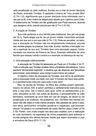 A FAMÍLIA CRISTÃ E OS ATAQUES DO INIMIGO
pela prostituição ou pela violência. Euniee era a mãe do jovem discípulo
de Paulo, chamado Timóteo. O apóstolo o chama de "meu amado filho"
(2 Tm 1.2), significando que o jovem discípulo tinha intimidade com o
seu pai na fé, e era motivo de alegria para aquele que o ganhou para Cristo.
O testemunho de Timóteo era tão gratificante que Paulo escreve, dizendo
que desejava vê-lo, orando sempre por ele (2 Tm 3.15,16).
2. A criação de Timóteo
Sua mãe pertencia a uma família judia tradicional. Seu pai era grego
(At 16.1). Paulo elogia sua fé, de um jovem cristão, transmitida principal-
mente por sua avó e por sua mãe (2 Tm 1.5). Pode-se perceber, no texto,
que a educação de Timóteo não era simplesmente intelectual, oriunda
das escolas gregas ou judaicas. Sua mãe, Eunice, herdara a formação mo-
ral e espiritual de sua avó. Timóteo teve uma educação segura, funda-
mentada nos ensinos da Palavra de Deus. Exemplo edificante de uma
família que cresceu vendo o ensino e o exemplo na liderança do seu lar.
3. Uma educação cristã esmerada
A educação de Timóteo foi destacada por Paulo em 2 Timóteo 3.14-17.
Toda a instrução que Timóteo recebeu tinha a finalidade elevadíssima. Como
escritura "divinamente inspirada", a doutrina que ele absorveu era "proveitosa
para ensinar, para redarguir, para corrigir e para instruir em justiça".
O objetivo maior da educação de Timóteo, que serve de parâmetro
para a educação cristã, era fazer com que "o homem de Deus seja perfei-
to e perfeitamente instruído para toda a boa obra".
Mas, na escola de Timóteo, os filhos dos cristãos podem aprender,
mesmo no século XXI, a serem perfeitos e perfeitamente instruídos para
toda a boa obra. Daí o motivo pelo qual, entre os adolescentes e jo-
vens, educados na ED, nos cultos de doutrina, e principalmente no culto
doméstico, raramente se ouve falar em uso de drogas, do álcool ou da
prostituição e da violência. Há problemas, sim. Os filhos dos crentes em
Jesus não são anjos e muito menos arcanjos. São pessoas de carne e osso,
com alma, sentimentos, emoções (positivas e negativas), que precisam
crescer "na graça e no conhecimento de nosso Senhor Jesus Cristo" (2 Pe
3.18). Porém, com muita oração dos seus pais cristãos; com a realização
do culto doméstico, há esperança de vê-los preparados para enfrentar o
mundo perigoso dos últimos tempos, desde que sejam ensinados a usar
a armadura de Deus (Ef 6.11,13).
150
 