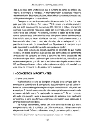 A FAMÍLIA CRISTÃ E OS ATAQUES DO INIMIGO
dos. É só ligar para um telefone, dar o número do cartão de crédito (ou
débito) e a compra é realizada. A internet também é poderosa máquina
de consumismo. Sites especializados, chamados e-commerce, são cada vez
mais procurados pelos consumidores.
Comprar e vender é uma característica marcante dos fins dos tem-
pos, prevista por Jesus. Em Lucas 17.28 vemos um retrato profético
do que está acontecendo no século XXI. Comer e beber, em termos
normais, não significa nada que possa ser reprovado, nem ser tomado
como "sinal dos tempos". No entanto, o comer e beber de modo exage-
rado é característica dwos últimos anos; comprar e vender desde tempos
imemoriais, sempre foram atividades normais, principalmente quando a
humanidade descobriu o uso do dinheiro, da moeda-papel ou do
papel--moeda e saiu do escambo direto. O problema é comprar o que
não é necessário, endividar-se pela compulsão de gastar.
Incluir esse tema neste trabalho justifica-se pelo fato de que muitos
cristãos, em todas as igrejas evangélicas, são dominados pelo sentimento
avassalador do consumo de bens e serviços de forma exagerada. Há
casamentos que foram destruídos por causa de dívidas, contraídas por
esposos ou esposas, que não souberam refrear seus impulsos consumistas.
Há famílias que ficaram pobres e dependentes de ajuda, vítimas da fome
e da sede de consumir ou de possuir bens materiais.
I - CONCEITOS IMPORTANTES
1. O que é consumismo
"Consumismo é o ato de comprar produtos e/ou serviços sem ne-
cessidade e consciência. É compulsivo, descontrolado e que se deixa in-
fluenciar pelo marketing das empresas que comercializam tais produtos
e serviços. É também uma característica do capitalismo e da sociedade
moderna rotulada como "a sociedade de consumo".
1
O ser humano,
afe-tado pelo pecado, sente a necessidade de satisfazer suas carências
emocionais. E uma das formas enganosas de buscar essa satisfação é
através do consumo de bens.
No Antigo Testamento, temos um texto que nos mostra que esse
comportamento não é novidade das últimas décadas. Já havia no meio
do povo de Israel. O Senhor chamou a atenção para essa prática, quando
' Consumismo. Disponível em http://www.brasilescola.com. Acesso em 14/08/2012.
152
 