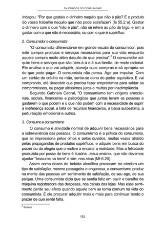 Os PERIGOS DO CONSUMISMO
indagou: "Por que gastais o dinheiro naquilo que não é pão? E o produto
do vosso trabalho naquilo que não pode satisfazer? (Is 55.2 a). Gastar
o dinheiro com o que "não é pão", não se refere ao pão de trigo, e sim a
gastar com o que não é necessário, ou com o que é supérfluo.
2. Consumidor e consumista
"O consumista diferencia-se em grande escala do consumidor, pois
este compra produtos e serviços necessários para sua vida enquanto
aquele compra muito além daquilo de que precisa".2
O consumidor ad-
quire bens e serviços que são úteis à si e à sua família, de modo racional.
Ele analisa o que vai adquirir, planeja suas compras e só apropria-se
do que pode pagar. O consumista não pensa. Age por impulso. Com
um cartão de crédito na mão, sente-se dono do poder aquisitivo. E vai
comprando, até descobrir que precisa fazer empréstimos para saldar os
compromissos, ou pagar altíssimos juros e multas por inadimplência.
Segundo Gabriela Cabral, "O consumismo tem origens emocio-
nais, sociais, financeiras e psicológicas que juntas levam as pessoas a
gastarem o que podem e o que não podem com a necessidade de suprir
a indiferença social, a falta de recursos financeiros, a baixa autoestima, a
perturbação emocional e outros.
3. Consumo econsumismo
O consumo é atividade normal de adquirir bens necessários para
a sobrevivência das pessoas. O consumismo é a prática do consumista,
que se impressiona pelos olhos e pelos ouvidos, muitas vezes atraído
pelas propagandas de produtos supérfluos, e adquire bens em busca do
prazer ou da alegria que o motive a encarar a realidade. Mas a felicidade
produzida por posse de bens é ilusória. Jesus ensinou que não devemos
ajuntar "tesouros na terra" e sim, nos céus (Mt 6.20).
Assim como doses de bebida alcoólica provocam no cérebro um
tipo de satisfação, mesmo passageira e enganosa, o consumismo produz
na mente das pessoas um sentimento de satisfação, de seu ego, de sua
psique. Uma consumista dizia que se sentia feliz em ouvir o barulho da
máquina registradora das despesas, nos caixas das lojas. Mas esse senti-
mento perde seu efeito quando aquele bem se torna comum na vida do
consumista. E ele procurar adquirir mais e mais para continuar tendo o
prazer de que sente falta.
2
Ibidem.
153
 
