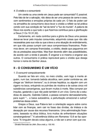 A FAMÍLIA CRISTÃ E OS ATAQUES DO INIMIGO
4. O cristão e o consumisnio
Um crente ou uma crente em Jesus pode ser consumista? E possível.
Pelo fato de ter a salvação, não deixa de ser uma pessoa de carne e osso,
com sentimentos e emoções próprias de cada um. O fato de poder cair
na armadilha do consumismo deve levar o cristão a refletir se tal prática
condiz com sua condição de "sal da terra" e "luz do mundo". A palavra de
Deus nos exorta a que tudo o que fizermos contribua para a glorificação
a Deus (1 Co 10.31,32).
Certamente, em nada contribui para a glória de Deus uma pessoa
deixar-se levar pelo impulso consumista, adquirindo coisas que não são
necessárias para sua vida ou que a leve a uma situação de endividamento,
em que não possa cumprir com seus compromissos financeiros. Pode-
mos dever, em compras financiadas, a crédito, desde que paguemos em
dia as prestações assumidas. Mas ficar devendo além das possibilidades,
de acordo com a renda é pecado. É enganar a si mesmo e enganar aos
outros. O consumismo é prática reprovável para o cristão que deseja
honrar o nome do Senhor Jesus.
II - O CONSUMISMO É UM VÍCIO
1. O consumir compulsivamente
Quando se fala em vício, no meio cristão, vem logo à mente al-
guém, num bar, tomando bebida alcoólica, sem poder controlar-se, até
chegar ao "delirium tremens", ou à cirrose hepática; ou alguém com um
cigarro na boca, entupindo os pulmões de nicotina e de outras cinco mil
substâncias cancerígenas, que levam muitos à morte. Mas comprar por
impulso, gastando o que não pode também é um vício. Como diz a estu-
diosa do assunto, Gabriela Cabral, a pessoa consome demasiadamente,
para suprir "... a baixa autoestima, a perturbação emocional e outros"
problemas dessa ordem.
Graças a Deus, sua Palavra tem a orientação segura sobre como
lidar com as finanças, sem cair no fosso das dívidas, da tristeza e da
decepção por causa dos recursos financeiros. Uma administração finan-
ceira, baseada na ética bíblica, livra muitos de enfrentarem situações
constrangedoras".3
A advertência bíblica em Romanos 13.8 se faz opor-
tuna: "A ninguém devais coisa alguma, a não ser o amor com que vos
Elinaldo Renovato de LIMA. Ética cristã, p. 159,160.
154
 