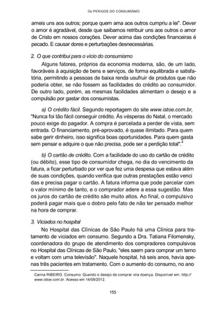 Os PERIGOS DO CONSUMISMO
ameis uns aos outros; porque quem ama aos outros cumpriu a lei". Dever
o amor é agradável, desde que saibamos retribuir uns aos outros o amor
de Cristo em nossos corações. Dever acima das condições financeiras é
pecado. E causar dores e perturbações desnecessárias.
2. O que contribui para o vício do consumismo
Alguns fatores, próprios da economia moderna, são, de um lado,
favoráveis à aquisição de bens e serviços, de forma equilibrada e satisfa-
tória, permitindo a pessoas de baixa renda usufruir de produtos que não
poderia obter, se não fossem as facilidades do crédito ao consumidor.
De outro lado, porém, as mesmas facilidades alimentam o desejo e a
compulsão por gastar dos consumistas.
a) O crédito fácil. Segundo reportagem do site www.istoe.com.br,
"Nunca foi tão fácil conseguir crédito. Às vésperas do Natal, o mercado
pouco exige do pagador. A compra é parcelada a perder de vista, sem
entrada. O financiamento, pré-aprovado, é quase ilimitado. Para quem
sabe gerir dinheiro, isso significa boas oportunidades. Para quem gasta
sem pensar e adquire o que não precisa, pode ser a perdição total".
4
b) O cartão de crédito. Com a facilidade do uso do cartão de crédito
(ou débito), esse tipo de consumidor chega, no dia do vencimento da
fatura, a ficar perturbado por ver que fez uma despesa que estava além
de suas condições, quando verifica que outras prestações estão venci
das e precisa pagar o cartão. A fatura informa que pode parcelar com
o valor mínimo de tanto, e o comprador adere a essa sugestão. Mas
os juros do cartão de crédito são muito altos. Ao final, o compulsivo
poderá pagar mais que o dobro pelo fato de não ter pensado melhor
na hora de comprar.
3. Viciados no hospital
No Hospital das Clínicas de São Paulo há uma Clínica para tra-
tamento de viciados em consumo. Segundo a Dra. Tatiana Filomensky,
coordenadora do grupo de atendimento dos compradores compulsivos
no Hospital das Clínicas de São Paulo, "eles saem para comprar um terno
e voltam com uma televisão". Naquele hospital, há seis anos, havia ape-
nas três pacientes em tratamento. Com o aumento do consumo, no ano
Carina RIBEIRO. Consumo: Quando o desejo de comprar vira doença. Disponível em: http://
www.istoe.com.br. Acesso em 14/08/2012.
155
 