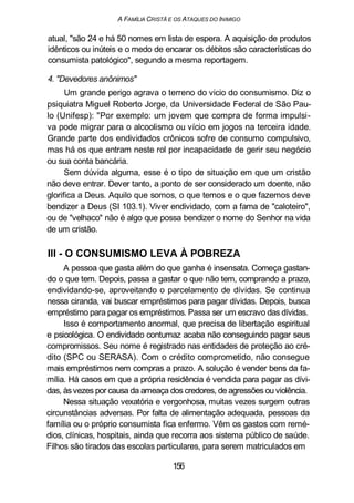 A FAMÍLIA CRISTÃ E OS ATAQUES DO INIMIGO
atual, "são 24 e há 50 nomes em lista de espera. A aquisição de produtos
idênticos ou inúteis e o medo de encarar os débitos são características do
consumista patológico", segundo a mesma reportagem.
4. "Devedores anônimos"
Um grande perigo agrava o terreno do vicio do consumismo. Diz o
psiquiatra Miguel Roberto Jorge, da Universidade Federal de São Pau-
lo (Unifesp): "Por exemplo: um jovem que compra de forma impulsi-
va pode migrar para o alcoolismo ou vício em jogos na terceira idade.
Grande parte dos endividados crônicos sofre de consumo compulsivo,
mas há os que entram neste rol por incapacidade de gerir seu negócio
ou sua conta bancária.
Sem dúvida alguma, esse é o tipo de situação em que um cristão
não deve entrar. Dever tanto, a ponto de ser considerado um doente, não
glorifica a Deus. Aquilo que somos, o que temos e o que fazemos deve
bendizer a Deus (SI 103.1). Viver endividado, com a fama de "caloteiro",
ou de "velhaco" não é algo que possa bendizer o nome do Senhor na vida
de um cristão.
III - O CONSUMISMO LEVA À POBREZA
A pessoa que gasta além do que ganha é insensata. Começa gastan-
do o que tem. Depois, passa a gastar o que não tem, comprando a prazo,
endividando-se, aproveitando o parcelamento de dívidas. Se continua
nessa ciranda, vai buscar empréstimos para pagar dívidas. Depois, busca
empréstimo para pagar os empréstimos. Passa ser um escravo das dívidas.
Isso é comportamento anormal, que precisa de libertação espiritual
e psicológica. O endividado contumaz acaba não conseguindo pagar seus
compromissos. Seu nome é registrado nas entidades de proteção ao cré-
dito (SPC ou SERASA). Com o crédito comprometido, não consegue
mais empréstimos nem compras a prazo. A solução é vender bens da fa-
mília. Há casos em que a própria residência é vendida para pagar as dívi-
das, àsvezes por causa da ameaça dos credores, de agressões ou violência.
Nessa situação vexatória e vergonhosa, muitas vezes surgem outras
circunstâncias adversas. Por falta de alimentação adequada, pessoas da
família ou o próprio consumista fica enfermo. Vêm os gastos com remé-
dios, clínicas, hospitais, ainda que recorra aos sistema público de saúde.
Filhos são tirados das escolas particulares, para serem matriculados em
156
 