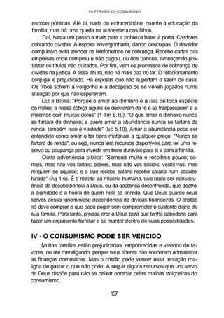 Os PERIGOS DO CONSUMISMO
escolas públicas. Até aí, nada de extraordinário, quanto à educação da
família, mas há uma queda na autoestima dos filhos.
Daí, basta um passo a mais para a pobreza bater à porta. Credores
cobrando dívidas. A esposa envergonhada, dando desculpas. O devedor
compulsivo evita atender os telefonemas de cobrança. Recebe cartas das
empresas onde comprou e não pagou, ou dos bancos, ameaçando pro-
testar os títulos não quitados. Por fim, vem os processos de cobrança de
dívidas na justiça. A essa altura, não há mais paz no lar. O relacionamento
conjugal é prejudicado. Há esposas que não suportam e saem de casa.
Os filhos sofrem a vergonha e a decepção de se verem jogados numa
situação por que não esperavam.
Diz a Bíblia: "Porque o amor ao dinheiro é a raiz de toda espécie
de males; e nessa cobiça alguns se desviaram da fé e se traspassaram a si
mesmos com muitas dores" (1 Tm 6.10). "O que amar o dinheiro nunca
se fartará de dinheiro; e quem amar a abundância nunca se fartará da
renda; também isso é vaidade" (Ec 5.10). Amar a abundância pode ser
entendido como amar o ter bens materiais a qualquer preço. "Nunca se
fartará de renda", ou seja, nunca terá recursos disponíveis para ter uma re-
serva ou poupança para investir em bens duráveis para si e para a família.
Outra advertência bíblica: "Semeais muito e recolheis pouco; co-
meis, mas não vos fartais; bebeis, mas não vos saciais; vestis-vos, mas
ninguém se aquece; e o que recebe salário recebe salário num saquitel
furado" (Ag 1.6). Ê o retrato da miséria humana, que pode ser consequ-
ência da desobediência a Deus, ou da gastança desenfreada, que destrói
a dignidade e a honra de quem nela se enreda. Que Deus guarde seus
servos dessa ignominiosa dependência de dívidas financeiras. O cristão
só deve comprar o que pode pagar sem comprometer o sustento digno de
sua família. Para tanto, precisa orar a Deus para que tenha sabedoria para
fazer um orçamento familiar e se manter dentro de suas possibilidades.
IV - O CONSUMISMO PODE SER VENCIDO
Muitas famílias estão prejudicadas, empobrecidas e vivendo de fa-
vores, ou até mendigando, porque seus líderes não souberam administrar
as finanças domésticas. Mas o cristão pode vencer essa tentação ma-
ligna de gastar o que não pode. A seguir alguns recursos que um servo
de Deus dispõe para não se deixar enredar pelas malhas traiçoeiras do
consumismo.
157
 