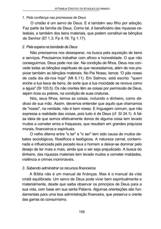 A FAMÍLIA CRISTÃ E OS ATAQUES DO INIMIGO
1. Pela confiança nas promessas de Deus
O cristão é um servo de Deus. E é também seu filho por adoção.
Faz parte da família de Deus. Como tal, é beneficiário das riquezas ce-
lestiais, e também dos bens materiais, que podem constituir-se bênçãos
do Senhor (Ef 1.3; Fp 4.19; Tg 1.17).
2. Pela espera na bondade de Deus
Não precisamos nos desesperar, na busca pela aquisição de bens
e serviços. Precisamos trabalhar com afinco e honestidade. O que não
conseguirmos, Deus pode nos dar. Na condição de filhos, Deus nos con-
cede todas as bênçãos espirituais de que necessitamos, além de nos pro-
piciar também as bênçãos materiais. No Pai Nosso, lemos: 'O pão nosso
de cada dia dá-nos hoje" (Mt 6.11). Em Salmos, está escrito: "quem
enche a tua boca de bens, de sorte que a tua mocidade se renova como
a águia" (SI 103.5). Os não crentes têm as coisas por permissão de Deus,
sejam ricos ou pobres, na condição de suas criaturas.
Nós, seus filhos, temos as coisas, incluindo o dinheiro, como dá-
divas de sua mão. Assim, devemos entender que aquilo que chamamos
de "nosso", na verdade, não é bem nosso. E linguagem comum, que não
expressa a realidade das coisas, pois tudo é de Deus (cf. SI 24.1). A fal-
sa ideia de que somos efetivamente donos de alguma coisa tem levado
muitos a cometer erros e fraquezas, que resultam em grandes prejuízos
morais, financeiros e espirituais.
O velho dilema entre "o ter" e "o ser" tem sido causa de muitos de-
bates sociológicos, filosóficos e teológicos. A natureza carnal, contami-
nada e influenciada pelo pecado leva o homem a deixar-se dominar pelo
desejo de ter mais e mais, ainda que o ser seja prejudicado. A busca do
dinheiro, das riquezas materiais tem levado muitos a cometer maldades,
violência e crimes inomináveis.
3. Sabendo administrar os recursos financeiros
A Bíblia não é um manual de finànças. Mas é o manual da vida
cristã equilibrada. Um servo de Deus pode viver bem espiritualmente e
materialmente, desde que saiba observar os princípios de Deus para a
sua vida, com base em sua santa Palavra. Algumas orientações são fun-
damentais para uma boa administração financeira, que preserva o crente
das garras do consumismo.
158
 