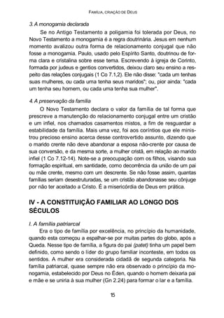 FAMÍLIA, CRIAÇÃO DE DEUS
3.A monogamia declarada
Se no Antigo Testamento a poligamia foi tolerada por Deus, no
Novo Testamento a monogamia é a regra doutrinária. Jesus em nenhum
momento avalizou outra forma de relacionamento conjugal que não
fosse a monogamia. Paulo, usado pelo Espírito Santo, doutrinou de for-
ma clara e cristalina sobre esse tema. Escrevendo à igreja de Corinto,
formada por judeus e gentios convertidos, deixou claro seu ensino a res-
peito das relações conjugais (1 Co 7.1,2). Ele não disse: "cada um tenhas
suas mulheres, ou cada uma tenha seus maridos"; ou, pior ainda: "cada
um tenha seu homem, ou cada uma tenha sua mulher".
4. A preservação da família
O Novo Testamento declara o valor da família de tal forma que
prescreve a manutenção do relacionamento conjugal entre um cristão
e um infiel, nos chamados casamentos mistos, a fim de resguardar a
estabilidade da família. Mais uma vez, foi aos coríntios que ele minis-
trou precioso ensino acerca desse controvertido assunto, dizendo que
o marido crente não deve abandonar a esposa não-crente por causa de
sua conversão, e da mesma sorte, a mulher cristã, em relação ao marido
infiel (1 Co 7.12-14). Note-se a preocupação com os filhos, visando sua
formação espiritual, em santidade, como decorrência da união de um pai
ou mãe crente, mesmo com um descrente. Se não fosse assim, quantas
famílias seriam desestruturadas, se um cristão abandonasse seu cônjuge
por não ter aceitado a Cristo. É a misericórdia de Deus em prática.
IV - A CONSTITUIÇÃO FAMILIAR AO LONGO DOS
SÉCULOS
l. A família patriarcal
Era o tipo de família por excelência, no princípio da humanidade,
quando esta começou a espalhar-se por muitas partes do globo, após a
Queda. Nesse tipo de família, a figura do pai (patet) tinha um papel bem
definido, como sendo o líder do grupo familiar inconteste, em todos os
sentidos. A mulher era considerada cidadã de segunda categoria. Na
família patriarcal, quase sempre não era observado o princípio da mo-
nogamia, estabelecido por Deus no Éden, quando o homem deixaria pai
e mãe e se uniria à sua mulher (Gn 2.24) para formar o lar e a família.
15
 