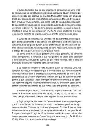 Os PERIGOS DO CONSUMISMO
a)Evitando dívidas fora do seu alcance. O consumismo é uma práti
ca nociva, que se constitui num vício que escraviza. Quem é liberto por
Cristo não pode ser escravo de dívidas. Muitos têm ficado em situação
difícil, por causa do uso irracional do cartão de crédito. As dívidas po
dem provocar muitos males, tais como falta de tranquilidade (causan
do doenças); desavenças no lar; perda de autoridade e independência.
Devemos lembrar: "O rico domina sobre os pobres, e o que toma em
prestado é servo do que empresta" (Pv 22.7). Outro problema é o mau
testemunho perante os ímpios, quando o crente compra e não paga.
b)Evitando os extremos. De um lado, há os avarentos, que se ape
gam demasiadamente à poupança, em detrimento do bem-estar dos
familiares. São os "pães-duros". Estes preferem ver os filhos sob um pa
drão baixo de conforto, não adquirindo os bens necessário, somente com
o desejo de "poupar", de entesourar para o futuro.
De outro lado, há os que gastam tudo o que ganham , os consumi-
dores compulsivos, e compram o que não podem, às vezes para satisfazer
o exibicionismo, a inveja de outros, ou por mera vaidade. Isso é obra do
Diabo; não é atitude coerente com a ética cristã.
c) Se possível, comprar à vista. Faz bem quem só compra à vista. Se
comprar a prazo, é necessário que o crente avalie sua renda e quanto
vai comprometer com a prestação assumida, incluindo os juros. É im
portante que se faça um orçamento familiar, em que se observe quanto
ganha, o que vai gastar (após entregar o dízimo do Senhor), e se possí
vel, ficar com alguma reserva para imprevistos. O crente em Jesus deve
conter-se dentro dos limites de sua renda, seja ela grande ou pequena.
d)Não ficar por fiador. Outro cuidado importante é não ficar por
fiador. A Bíblia não aconselha (Pv 11.15; 17.18; 20.16; 22.26; 27.13).
Outro perigo, é fornecer cheque para alguém utilizar em seu nome.
e) Fugir do agiota. Um servo de Deus não deve praticar a agiotagem,
que é o empréstimo de dinheiro, de modo clandestino, geralmente a ju
ros exorbitantes. Trata-se de contravenção penal. É crime. E jamais deve
deixar-se cair na mão desse tipo de agente financeiro, à margem da lei.
Ê importante fugir do agiota. É verdadeira maldição quem cai na não
dessas pessoas, que cobram "usura" ou juros extorsivos (cf. Êx 22.25; Lv
25.36). Esse tipo de atividade é ilícita e ilegal.
159
 