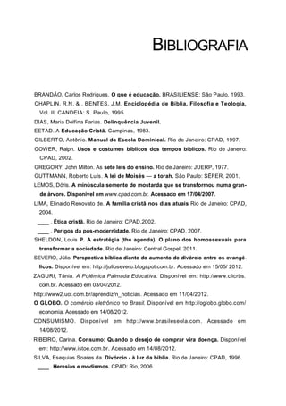 BIBLIOGRAFIA
BRANDÃO, Carlos Rodrigues. O que é educação. BRASILIENSE: São Paulo, 1993.
CHAPLIN, R.N. & . BENTES, J.M. Enciclopédia de Bíblia, Filosofia e Teologia,
Vol. II. CANDEIA: S. Paulo, 1995.
DIAS, Maria Delfina Farias. Delinquência Juvenil.
EETAD. A Educação Cristã. Campinas, 1983.
GILBERTO, Antônio. Manual da Escola Dominical. Rio de Janeiro: CPAD, 1997.
GOWER, Ralph. Usos e costumes bíblicos dos tempos bíblicos. Rio de Janeiro:
CPAD, 2002.
GREGORY, John Milton. As sete leis do ensino. Rio de Janeiro: JUERP, 1977.
GUTTMANN, Roberto Luís. A lei de Moisés — a torah. São Paulo: SÊFER, 2001.
LEMOS, Dóris. A minúscula semente de mostarda que se transformou numa gran-
de árvore. Disponível em www.cpad.com.br. Acessado em 17/04/2007.
LIMA, Elinaldo Renovato de. A família cristã nos dias atuais Rio de Janeiro: CPAD,
2004.
___ . Ética cristã. Rio de Janeiro: CPAD,2002.
___ . Perigos da pós-modernidade. Rio de Janeiro: CPAD, 2007.
SHELDON, Louis P. A estratégia (the agenda). O plano dos homossexuais para
transformar a sociedade. Rio de Janeiro: Central Gospel, 2011.
SEVERO, Júlio. Perspectiva bíblica diante do aumento de divórcio entre os evangé-
licos. Disponível em: http://juliosevero.blogspot.com.br. Acessado em 15/05/ 2012.
ZAGURI, Tânia. A Polêmica Palmada Educativa. Disponível em: http://www.clicrbs.
com.br. Acessado em 03/04/2012.
http://www2.uol.com.br/aprendiz/n_noticias. Acessado em 11/04/2012.
O GLOBO. O comércio eletrônico no Brasil. Disponível em http://oglobo.globo.com/
economia. Acessado em 14/08/2012.
CONSUMISMO. Disponível em http://www.brasileseola.com. Acessado em
14/08/2012.
RIBEIRO, Carina. Consumo: Quando o desejo de comprar vira doença. Disponível
em: http://www.istoe.com.br. Acessado em 14/08/2012.
SILVA, Esequias Soares da. Divórcio - à luz da bíblia. Rio de Janeiro: CPAD, 1996.
___ . Heresias e modismos. CPAD: Rio, 2006.
 