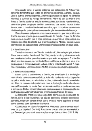A FAMÍLIA CRISTÃ E OS ATAQUES DO INIMIGO
Em grande parte, a família patriarcal era poligâmica. O Antigo Tes-
tamento demonstra que todos os primeiros patriarcas, Abraão, Isaque,
Jacó e outros, eram polígamos. A família patriarcal era típica no contexto
histórico e cultural do Antigo Testamento. Além do pai, da mãe e dos
filhos, a família patriarcal incluía as concubinas, das quais nasciam filhos,
que eram parte do grupo familiar, causando, por vezes, muitos trans-
tornos, com o nascimento de meios-irmãos, que competiam quanto aos
direitos da prole, principalmente no que tangia às questões de herança.
Deus tolerou a poligamia, mas nunca a aprovou, por ser prática es-
tranha ao seu projeto para a constituição da família. O pai de família
não era só o genitor. Era o líder espiritual, responsável pela prática e o
respeito dos ritos da religião que a família adotava. Abraão, Isaque e Jacó
eram líderes de sua parentela. Eram verdadeiros sacerdotes em seus lares.
2. A família nuclear
Também chamada de "família tradicional", formada por pai, mãe e
filhos, como núcleo familiar (cf. Gn 2.24), em torno do qual se desenvol-
vem os descendentes, parentes e outros que a ela se agregam. É a família
ideal, pois tem origem na mente de Deus, o Criador, e atende a seus pro-
pósitos para o desenvolvimento, o bem-estar e estabilidade social. A biga-
mia, iniciada por Lameque (Gn 4.18,19), evoluiu e deu lugar à poligamia.
3. A família na atualidade
Assim como o casamento, a família, na atualidade, é a instituição
mais visada pelos ataques satânicos. A família nuclear tem sido deprecia-
da pelos intelectuais, por cientistas sociais, todos adeptos do materialis-
mo. Mas os maiores influenciadores para a destruição da família são os
que detêm o poder da mídia. Sem sombra de dúvidas, a mídia secular está
a serviço do Diabo, como instrumento poderoso para a desconstrução ou
destruição dos valores tradicionais, emanados da Palavra de Deus.
A destruição moral de uma sociedade começa pela destruição da
família, que é a sua célula-mãe. Se esta se degenera, e cresce desordena-
damente, surge um câncer moral, que a levará à morte espiritual e social,
como ocorreu com Sodoma e Gomorra.
O justo pode ter pouca força política. Mas pode usar as armas espiri-
tuais de que dispõe (2 Co 10.4). Para tanto, precisa atender aos requisitos
que Deus exige para ouvir suas orações em prol de sua terra (2 Cr 7.14).
16
 