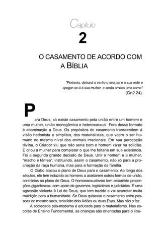 2
O CASAMENTO DE ACORDO COM
A BÍBLIA
"Portanto, deixará o varão o seu pai e a sua mãe e
apegar-se-á à sua mulher, e serão ambos uma carne"
(Gn2.24).
Para Deus, só existe casamento pela união entre um homem e
uma mulher, união monogâmica e heterossexual. Fora desse formato
é abominação a Deus. Os propósitos do casamento transcendem à
visão hedonista e simplista, dos materialistas, que veem o ser hu-
mano no mesmo nível dos animais irracionais. Em sua percepção
divina, o Criador viu que não seria bom o homem viver na solidão.
E criou a mulher para completar o que lhe faltaria em sua existência.
Foi a segunda grande decisão de Deus. Unir o homem e a mulher,
"macho e fêmea", instituindo, assim o casamento, não só para a pro-
criação da raça humana, mas para a formação da família.
O Diabo atacou o plano de Deus para o casamento. Ao longo dos
séculos, ele tem induzido os homens a aceitarem outras formas de união,
contrárias ao plano de Deus. O homossexualismo tem assumido propor-
ções gigantescas, com apoio de governos, legislativos e judiciários. É uma
agressão violenta à Lei de Deus, que tem trazido e vai acarretar muita
maldição para a humanidade. Se Deus quisesse o casamento entre pes-
soas do mesmo sexo, teria feito dois Adões ou duas Evas. Mas não o fez.
A sociedade pós-moderna é educada para o materialismo. Nas es-
colas de Ensino Fundamental, as crianças são orientadas para o libe-
 