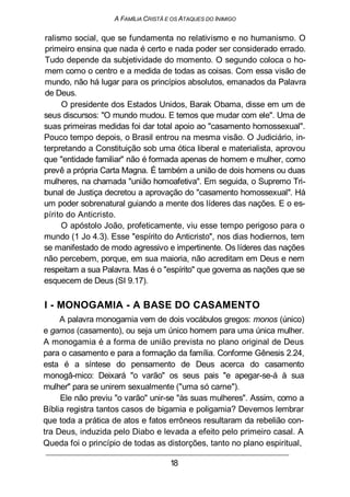 A FAMILIA CRISTÃ E OS ATAQUES DO INIMIGO
ralismo social, que se fundamenta no relativismo e no humanismo. O
primeiro ensina que nada é certo e nada poder ser considerado errado.
Tudo depende da subjetividade do momento. O segundo coloca o ho-
mem como o centro e a medida de todas as coisas. Com essa visão de
mundo, não há lugar para os princípios absolutos, emanados da Palavra
de Deus.
O presidente dos Estados Unidos, Barak Obama, disse em um de
seus discursos: "O mundo mudou. E temos que mudar com ele". Uma de
suas primeiras medidas foi dar total apoio ao "casamento homossexual".
Pouco tempo depois, o Brasil entrou na mesma visão. O Judiciário, in-
terpretando a Constituição sob uma ótica liberal e materialista, aprovou
que "entidade familiar" não é formada apenas de homem e mulher, como
prevê a própria Carta Magna. É também a união de dois homens ou duas
mulheres, na chamada "união homoafetiva". Em seguida, o Supremo Tri-
bunal de Justiça decretou a aprovação do "casamento homossexual". Há
um poder sobrenatural guiando a mente dos líderes das nações. E o es-
pírito do Anticristo.
O apóstolo João, profeticamente, viu esse tempo perigoso para o
mundo (1 Jo 4.3). Esse "espírito do Anticristo", nos dias hodiernos, tem
se manifestado de modo agressivo e impertinente. Os líderes das nações
não percebem, porque, em sua maioria, não acreditam em Deus e nem
respeitam a sua Palavra. Mas é o "espírito" que governa as nações que se
esquecem de Deus (SI 9.17).
I - MONOGAMIA - A BASE DO CASAMENTO
A palavra monogamia vem de dois vocábulos gregos: monos (único)
e gamos (casamento), ou seja um único homem para uma única mulher.
A monogamia é a forma de união prevista no plano original de Deus
para o casamento e para a formação da família. Conforme Gênesis 2.24,
esta é a síntese do pensamento de Deus acerca do casamento
monogâ-mico: Deixará "o varão" os seus pais "e apegar-se-á à sua
mulher" para se unirem sexualmente ("uma só carne").
Ele não previu "o varão" unir-se "às suas mulheres". Assim, como a
Bíblia registra tantos casos de bigamia e poligamia? Devemos lembrar
que toda a prática de atos e fatos errôneos resultaram da rebelião con-
tra Deus, induzida pelo Diabo e levada a efeito pelo primeiro casal. A
Queda foi o princípio de todas as distorções, tanto no plano espiritual,
18
 