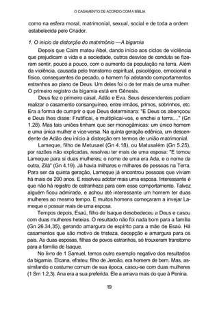 O CASAMENTO DE ACORDO COM A BÍBLIA
como na esfera moral, matrimonial, sexual, social e de toda a ordem
estabelecida pelo Criador.
1. O início da distorção do matrimônio —A bigamia
Depois que Caim matou Abel, dando início aos ciclos de violência
que prejudicam a vida e a sociedade, outros desvios de conduta se fize-
ram sentir, pouco a pouco, com o aumento da população na terra. Além
da violência, causada pelo transtorno espiritual, psicológico, emocional e
físico, consequentes do pecado, o homem foi adotando comportamentos
estranhos ao plano de Deus. Um deles foi o de ter mais de uma mulher.
O primeiro registro da bigamia está em Gênesis.
Deus fez o primeiro casal, Adão e Eva. Seus descendentes podiam
realizar o casamento consanguíneo, entre irmãos, primos, sobrinhos, etc.
Era a forma de cumprir o que Deus determinara: "E Deus os abençoou
e Deus lhes disse: Frutificai, e multiplicai-vos, e enchei a terra...." (Gn
1.28). Mas tais uniões tinham que ser monogâmicas: um único homem
e uma única mulher e vice-versa. Na quinta geração edênica, um descen-
dente de Adão deu início à distorção em termos de união matrimonial.
Lameque, filho de Metusael (Gn 4.18), ou Matusalém (Gn 5.25),
por razões não explicadas, resolveu ter mais de uma esposa: "E tomou
Lameque para si duas mulheres; o nome de uma era Ada, e o nome da
outra, Zilá" (Gn 4.19). Já havia milhares e milhares de pessoas na Terra.
Para ser da quinta geração, Lameque já encontrou pessoas que viviam
há mais de 200 anos. E resolveu adotar mais uma esposa. Interessante é
que não há registro de estranheza para com esse comportamento. Talvez
alguém ficou admirado, e achou até interessante um homem ter duas
mulheres ao mesmo tempo. E muitos homens começaram a invejar La-
meque e possuir mais de uma esposa.
Tempos depois, Esaú, filho de Isaque desobedeceu a Deus e casou
com duas mulheres heteias. O resultado não foi nada bom para a família
(Gn 26.34,35), gerando amargura de espírito para a mãe de Esaú. Há
casamentos que são motivo de tristeza, decepção e amargura para os
pais. As duas esposas, filhas de povos estranhos, só trouxeram transtorno
para a família de Isaque.
No livro de 1 Samuel, temos outro exemplo negativo dos resultados
da bigamia. Elcana, efrateu, filho de Jeroão, era homem de bem. Mas, as-
similando o costume comum de sua época, casou-se com duas mulheres
(1 Sm 1.2,3). Ana era a sua preferida. Ele a amava mais do que à Penina.
19
 