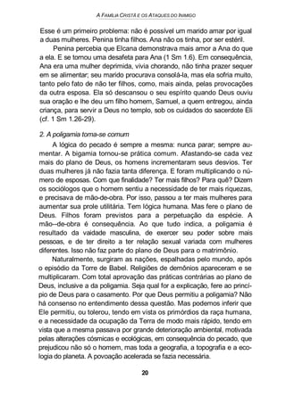 A FAMÍLIA CRISTÃ E OS ATAQUES DO INIMIGO
Esse é um primeiro problema: não é possível um marido amar por igual
a duas mulheres. Penina tinha filhos. Ana não os tinha, por ser estéril.
Penina percebia que Elcana demonstrava mais amor a Ana do que
a ela. E se tornou uma desafeta para Ana (1 Sm 1.6). Em consequência,
Ana era uma mulher deprimida, vivia chorando, não tinha prazer sequer
em se alimentar; seu marido procurava consolá-la, mas ela sofria muito,
tanto pelo fato de não ter filhos, como, mais ainda, pelas provocações
da outra esposa. Ela só descansou o seu espírito quando Deus ouviu
sua oração e lhe deu um filho homem, Samuel, a quem entregou, ainda
criança, para servir a Deus no templo, sob os cuidados do sacerdote Eli
(cf. 1 Sm 1.26-29).
2. A poligamia torna-se comum
A lógica do pecado é sempre a mesma: nunca parar; sempre au-
mentar. A bigamia tornou-se prática comum. Afastando-se cada vez
mais do plano de Deus, os homens incrementaram seus desvios. Ter
duas mulheres já não fazia tanta diferença. E foram multiplicando o nú-
mero de esposas. Com que finalidade? Ter mais filhos? Para quê? Dizem
os sociólogos que o homem sentiu a necessidade de ter mais riquezas,
e precisava de mão-de-obra. Por isso, passou a ter mais mulheres para
aumentar sua prole utilitária. Tem lógica humana. Mas fere o plano de
Deus. Filhos foram previstos para a perpetuação da espécie. A
mão--de-obra é consequência. Ao que tudo indica, a poligamia é
resultado da vaidade masculina, de exercer seu poder sobre mais
pessoas, e de ter direito a ter relação sexual variada com mulheres
diferentes. Isso não faz parte do plano de Deus para o matrimônio.
Naturalmente, surgiram as nações, espalhadas pelo mundo, após
o episódio da Torre de Babel. Religiões de demônios apareceram e se
multiplicaram. Com total aprovação das práticas contrárias ao plano de
Deus, inclusive a da poligamia. Seja qual for a explicação, fere ao princí-
pio de Deus para o casamento. Por que Deus permitiu a poligamia? Não
há consenso no entendimento dessa questão. Mas podemos inferir que
Ele permitiu, ou tolerou, tendo em vista os primórdios da raça humana,
e a necessidade da ocupação da Terra de modo mais rápido, tendo em
vista que a mesma passava por grande deterioração ambiental, motivada
pelas alterações cósmicas e ecológicas, em consequência do pecado, que
prejudicou não só o homem, mas toda a geografia, a topografia e a eco-
logia do planeta. A povoação acelerada se fazia necessária.
20
 