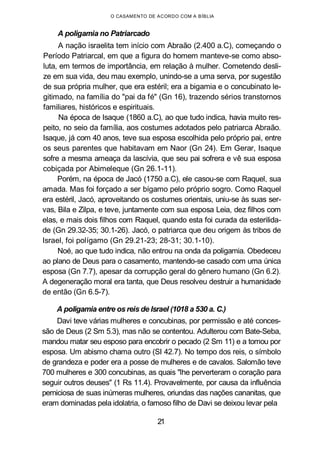 O CASAMENTO DE ACORDO COM A BÍBLIA
A poligamia no Patriarcado
A nação israelita tem início com Abraão (2.400 a.C), começando o
Período Patriarcal, em que a figura do homem manteve-se como abso-
luta, em termos de importância, em relação à mulher. Cometendo desli-
ze em sua vida, deu mau exemplo, unindo-se a uma serva, por sugestão
de sua própria mulher, que era estéril; era a bigamia e o concubinato le-
gitimado, na família do "pai da fé" (Gn 16), trazendo sérios transtornos
familiares, históricos e espirituais.
Na época de Isaque (1860 a.C), ao que tudo indica, havia muito res-
peito, no seio da família, aos costumes adotados pelo patriarca Abraão.
Isaque, já com 40 anos, teve sua esposa escolhida pelo próprio pai, entre
os seus parentes que habitavam em Naor (Gn 24). Em Gerar, Isaque
sofre a mesma ameaça da lascívia, que seu pai sofrera e vê sua esposa
cobiçada por Abimeleque (Gn 26.1-11).
Porém, na época de Jacó (1750 a.C), ele casou-se com Raquel, sua
amada. Mas foi forçado a ser bígamo pelo próprio sogro. Como Raquel
era estéril, Jacó, aproveitando os costumes orientais, uniu-se às suas ser-
vas, Bila e Zilpa, e teve, juntamente com sua esposa Leia, dez filhos com
elas, e mais dois filhos com Raquel, quando esta foi curada da esterilida-
de (Gn 29.32-35; 30.1-26). Jacó, o patriarca que deu origem às tribos de
Israel, foi polígamo (Gn 29.21-23; 28-31; 30.1-10).
Noé, ao que tudo indica, não entrou na onda da poligamia. Obedeceu
ao plano de Deus para o casamento, mantendo-se casado com uma única
esposa (Gn 7.7), apesar da corrupção geral do gênero humano (Gn 6.2).
A degeneração moral era tanta, que Deus resolveu destruir a humanidade
de então (Gn 6.5-7).
A poligamia entre os reis de Israel (1018 a 530 a. C.)
Davi teve várias mulheres e concubinas, por permissão e até conces-
são de Deus (2 Sm 5.3), mas não se contentou. Adulterou com Bate-Seba,
mandou matar seu esposo para encobrir o pecado (2 Sm 11) e a tomou por
esposa. Um abismo chama outro (SI 42.7). No tempo dos reis, o símbolo
de grandeza e poder era a posse de mulheres e de cavalos. Salomão teve
700 mulheres e 300 concubinas, as quais "lhe perverteram o coração para
seguir outros deuses" (1 Rs 11.4). Provavelmente, por causa da influência
perniciosa de suas inúmeras mulheres, oriundas das nações cananitas, que
eram dominadas pela idolatria, o famoso filho de Davi se deixou levar pela
21
 