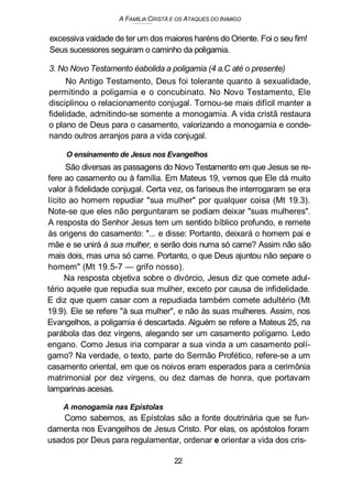 A FAMÍLIA CRISTÃ E OS ATAQUES DO INIMIGO
excessiva vaidade de ter um dos maiores haréns do Oriente. Foi o seu fim!
Seus sucessores seguiram o caminho da poligamia.
3. No Novo Testamento éabolida a poligamia (4 a.C até o presente)
No Antigo Testamento, Deus foi tolerante quanto à sexualidade,
permitindo a poligamia e o concubinato. No Novo Testamento, Ele
disciplinou o relacionamento conjugal. Tornou-se mais difícil manter a
fidelidade, admitindo-se somente a monogamia. A vida cristã restaura
o plano de Deus para o casamento, valorizando a monogamia e conde-
nando outros arranjos para a vida conjugal.
O ensinamento de Jesus nos Evangelhos
São diversas as passagens do Novo Testamento em que Jesus se re-
fere ao casamento ou à família. Em Mateus 19, vemos que Ele dá muito
valor à fidelidade conjugal. Certa vez, os fariseus lhe interrogaram se era
lícito ao homem repudiar "sua mulher" por qualquer coisa (Mt 19.3).
Note-se que eles não perguntaram se podiam deixar "suas mulheres".
A resposta do Senhor Jesus tem um sentido bíblico profundo, e remete
às origens do casamento: "... e disse: Portanto, deixará o homem pai e
mãe e se unirá à sua mulher, e serão dois numa só carne? Assim não são
mais dois, mas uma só carne. Portanto, o que Deus ajuntou não separe o
homem" (Mt 19.5-7 — grifo nosso).
Na resposta objetiva sobre o divórcio, Jesus diz que comete adul-
tério aquele que repudia sua mulher, exceto por causa de infidelidade.
E diz que quem casar com a repudiada também comete adultério (Mt
19.9). Ele se refere "à sua mulher", e não às suas mulheres. Assim, nos
Evangelhos, a poligamia é descartada. Alguém se refere a Mateus 25, na
parábola das dez virgens, alegando ser um casamento polígamo. Ledo
engano. Como Jesus iria comparar a sua vinda a um casamento polí-
gamo? Na verdade, o texto, parte do Sermão Profético, refere-se a um
casamento oriental, em que os noivos eram esperados para a cerimônia
matrimonial por dez virgens, ou dez damas de honra, que portavam
lamparinas acesas.
A monogamia nas Epístolas
Como sabemos, as Epístolas são a fonte doutrinária que se fun-
damenta nos Evangelhos de Jesus Cristo. Por elas, os apóstolos foram
usados por Deus para regulamentar, ordenar e orientar a vida dos cris-
22
 