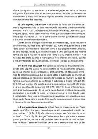 O CASAMENTO DE ACORDO COM A BÍBLIA
tãos e das igrejas, no seu tempo e a todas as igrejas, em todos os tempos
e lugares. Em todas elas há ensinos preciosos. No que diz respeito ao
matrimônio, o Novo Testamento registra ensinos fundamentais sobre o
comportamento dos casados.
a) Uma esposa, um marido. Na Epístola de Paulo aos Coríntios, ve
mos a regulamentação da vida matrimonial, incluindo o relacionamento
sexual (1 Co 7.1,2). O apóstolo houvera sido informado, por carta, que,
naquela igreja, havia casos de sexo ilícito que ultrapassavam a conduta
ímpia dos incrédulos (5.1-5), a ponto de determinar que fosse entregue
a Satanás determinado fornicário.
Diante dessa situação calamitosa de imoralidade, Paulo responde
aos coríntios, dizendo que, "por causa" ou, numa linguagem mais clara
"para evitar" a prostituição, "cada um tenha a sua própria mulher", ou seja,
só uma esposa, e não duas ou uma esposa e uma concubina. Da mesma
forma, diz ele à mulher: "e cada uma tenha o seu próprio marido". Não
há nada tão claro quanto à monogamia, nos ensinos de Paulo, que foi
o maior intérprete dos Evangelhos, e o maior teólogo do cristianismo.
b) A harmonia conjugal. Na Epístola aos Efésios, Paulo foi tão ins
pirado pelo Espírito Santo, no que se refere ao relacionamento conjugal,
que seus ensinos são reproduzidos, praticamente, em todas as cerimô
nias de casamento cristão. Ele doutrina sobre a submissão da mulher ao
esposo cristão, pelo fato de ser designado "cabeça da mulher", ou líder da
família, da mesma forma que a Igreja é submissa a Cristo (Ef 5.22-24;
Cl 3.18). Ao marido, ele exorta a amar a sua esposa, como Cristo amou
a Igreja, sacrificando-se por ela (Ef 5.25; Cl 3.19). Esse entendimento
leva à harmonia conjugal, de tal forma que o homem cristão e sua esposa
completam o que falta no outro, vivendo em amor, e não dando lugar
à infidelidade. Com isso, a monogamia é valorizada, em obediência aos
ditames de Deus para o matrimônio, conforme o seu plano original para
o casamento: um homem e uma mulher.
c)A monogamia na liderança cristã. Para os líderes da igreja, Paulo
exorta que "Convém, pois, que o bispo seja irrepreensível, marido de
uma mulher..." (1 Tm 3.2). Os diáconos devem ser "maridos de uma
mulher" (1 Tm 3.12). No Antigo Testamento, Deus permitiu e tolerou
que os patriarcas, os reis e até profetas tivessem mais de uma mulher.
Mas no Novo Testamento o líder deve ser o exemplo dos fiéis (1 Tm
23
 