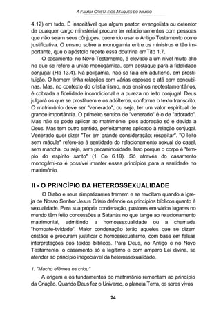 A FAMÍUA CRISTÃ E OS ATAQUES DO INIMIGO
4.12) em tudo. É inaceitável que algum pastor, evangelista ou detentor
de qualquer cargo ministerial procure ter relacionamentos com pessoas
que não sejam seus cônjuges, querendo usar o Antigo Testamento como
justificativa. O ensino sobre a monogamia entre os ministros é tão im-
portante, que o apóstolo repete essa doutrina emTito 1.7.
O casamento, no Novo Testamento, é elevado a um nível muito alto
no que se refere à união monogâmica, com destaque para a fidelidade
conjugal (Hb 13.4). Na poligamia, não se fala em adultério, em prosti-
tuição. O homem tinha relações com várias esposas e até com concubi-
nas. Mas, no contexto do cristianismo, nos ensinos neotestamentários,
é cobrada a fidelidade incondicional e a pureza no leito conjugal. Deus
julgará os que se prostituem e os adúlteros, conforme o texto transcrito.
O matrimônio deve ser "venerado", ou seja, ter um valor espiritual de
grande importância. O primeiro sentido de "venerado" é o de "adorado".
Mas não se pode aplicar ao matrimônio, pois adoração só é devida a
Deus. Mas tem outro sentido, perfeitamente aplicado à relação conjugal.
Venerado quer dizer "Ter em grande consideração; respeitar". "O leito
sem mácula" refere-se à santidade do relacionamento sexual do casal,
sem mancha, ou seja, sem pecaminosidade. Isso porque o corpo é "tem-
plo do espírito santo" (1 Co 6.19). Só através do casamento
monogâmi-co é possível manter esses princípios para a santidade no
matrimônio.
II - O PRINCÍPIO DA HETEROSSEXUALIDADE
O Diabo e seus simpatizantes tremem e se revoltam quando a Igre-
ja de Nosso Senhor Jesus Cristo defende os princípios bíblicos quanto à
sexualidade. Para sua própria condenação, pastores em vários lugares no
mundo têm feito concessões a Satanás no que tange ao relacionamento
matrimonial, admitindo a homossexualidade ou a chamada
"homoafe-tividade". Maior condenação terão aqueles que se dizem
cristãos e procuram justificar o homossexualismo, com base em falsas
interpretações dos textos bíblicos. Para Deus, no Antigo e no Novo
Testamento, o casamento só é legítimo e com amparo Lei divina, se
atender ao princípio inegociável da heterossexualidade.
1. "Macho efêmea os criou"
A origem e os fundamentos do matrimônio remontam ao princípio
da Criação. Quando Deus fez o Universo, o planeta Terra, os seres vivos
24
 