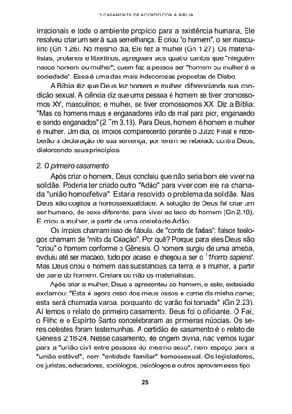 O CASAMENTO DE ACORDO COM A BÍBLIA
irracionais e todo o ambiente propício para a existência humana, Ele
resolveu criar um ser à sua semelhança. E criou "o homem", o ser mascu-
lino (Gn 1.26). No mesmo dia, Ele fez a mulher (Gn 1.27). Os materia-
listas, profanos e libertinos, apregoam aos quatro cantos que "ninguém
nasce homem ou mulher"; quem faz a pessoa ser "homem ou mulher é a
sociedade". Essa é uma das mais indecorosas propostas do Diabo.
A Bíblia diz que Deus fez homem e mulher, diferenciando sua con-
dição sexual. A ciência diz que uma pessoa é homem se tiver cromosso-
mos XY, masculinos; e mulher, se tiver cromossomos XX. Diz a Bíblia:
"Mas os homens maus e enganadores irão de mal para pior, enganando
e sendo enganados" (2 Tm 3.13). Para Deus, homem é homem e mulher
é mulher. Um dia, os ímpios comparecerão perante o Juízo Final e rece-
berão a declaração de sua sentença, por terem se rebelado contra Deus,
distorcendo seus princípios.
2. O primeiro casamento
Após criar o homem, Deus concluiu que não seria bom ele viver na
solidão. Poderia ter criado outro "Adão" para viver com ele na chama-
da "união homoafetiva". Estaria resolvido o problema da solidão. Mas
Deus não cogitou a homossexualidade. A solução de Deus foi criar um
ser humano, de sexo diferente, para viver ao lado do homem (Gn 2.18).
E criou a mulher, a partir de uma costela de Adão.
Os ímpios chamam isso de fábula, de "conto de fadas"; falsos teólo-
gos chamam de "mito da Criação". Por quê? Porque para eles Deus não
"criou" o homem conforme o Gênesis. O homem surgiu de uma ameba,
evoluiu até ser macaco, tudo por acaso, e chegou a ser o 1
1homo sapiens'.
Mas Deus criou o homem das substâncias da terra, e a mulher, a partir
de parte do homem. Creiam ou não os materialistas.
Após criar a mulher, Deus a apresentou ao homem, e este, extasiado
exclamou: "Esta é agora osso dos meus ossos e carne da minha carne;
esta será chamada varoa, porquanto do varão foi tomada" (Gn 2.23).
Aí temos o relato do primeiro casamento. Deus foi o oficiante. O Pai,
o Filho e o Espírito Santo concelebraram as primeiras núpcias. Os se-
res celestes foram testemunhas. A certidão de casamento é o relato de
Gênesis 2.18-24. Nesse casamento, de origem divina, não vemos lugar
para a "união civil entre pessoas do mesmo sexo", nem espaço para a
"união estável", nem "entidade familiar" homossexual. Os legisladores,
os juristas, educadores, sociólogos, psicólogos e outros aprovam esse tipo
25
 