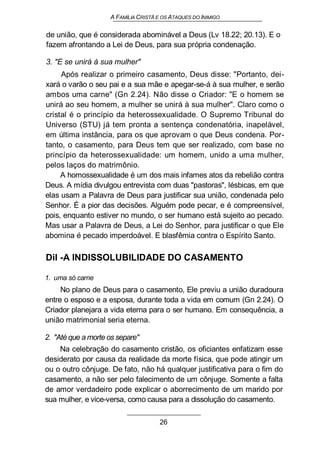 A FAMÍLIA CRISTÃ E OS ATAQUES DO INIMIGO
de união, que é considerada abominável a Deus (Lv 18.22; 20.13). E o
fazem afrontando a Lei de Deus, para sua própria condenação.
3. "E se unirá à sua mulher"
Após realizar o primeiro casamento, Deus disse: "Portanto, dei-
xará o varão o seu pai e a sua mãe e apegar-se-á à sua mulher, e serão
ambos uma carne" (Gn 2.24). Não disse o Criador: "E o homem se
unirá ao seu homem, a mulher se unirá à sua mulher". Claro como o
cristal é o princípio da heterossexualidade. O Supremo Tribunal do
Universo (STU) já tem pronta a sentença condenatória, inapelável,
em última instância, para os que aprovam o que Deus condena. Por-
tanto, o casamento, para Deus tem que ser realizado, com base no
princípio da heterossexualidade: um homem, unido a uma mulher,
pelos laços do matrimônio.
A homossexualidade é um dos mais infames atos da rebelião contra
Deus. A mídia divulgou entrevista com duas "pastoras", lésbicas, em que
elas usam a Palavra de Deus para justificar sua união, condenada pelo
Senhor. É a pior das decisões. Alguém pode pecar, e é compreensível,
pois, enquanto estiver no mundo, o ser humano está sujeito ao pecado.
Mas usar a Palavra de Deus, a Lei do Senhor, para justificar o que Ele
abomina é pecado imperdoável. E blasfêmia contra o Espírito Santo.
Dil -A INDISSOLUBILIDADE DO CASAMENTO
1. uma só carne
No plano de Deus para o casamento, Ele previu a união duradoura
entre o esposo e a esposa, durante toda a vida em comum (Gn 2.24). O
Criador planejara a vida eterna para o ser humano. Em consequência, a
união matrimonial seria eterna.
2. "Até que a morte os separe"
Na celebração do casamento cristão, os oficiantes enfatizam esse
desiderato por causa da realidade da morte física, que pode atingir um
ou o outro cônjuge. De fato, não há qualquer justificativa para o fim do
casamento, a não ser pelo falecimento de um cônjuge. Somente a falta
de amor verdadeiro pode explicar o aborrecimento de um marido por
sua mulher, e vice-versa, como causa para a dissolução do casamento.
26
 