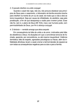 O CASAMENTO DE ACORDO COM A BÍBLIA
3. O pecado interfere na união conjugal
Quando o casal não vigia, não ora, não procura obedecer aos princí-
pios de Deus para o casamento, o Adversário da família encontra brecha
para interferir na mente de um ou do casal, de modo que a vida a dois se
torne insuportável. Seja por causa da infidelidade, do adultério, seja pela
prostituição, a fim de que desapareça a razão para viverem juntos. Esse
não foi, nem é, o plano de Deus (Mt 19.6), mas o ser humano pode, com
permissibilidade de Deus, por fim à aliança conjugal.
4. O divórcio — remédio amargo que deixa sequela
Em consequência da falta de união e de amor, motivados pela falta
de obediência a Deus, há situações em que a convivência torna-se de fa-
chada, aparente, por conveniência, ou até mesmo insuportável. Violência
doméstica, falta de respeito, agressões psicológicas ou físicas, além da in-
fidelidade afrontosa, levam o casal a tomar a terrível decisão de separar-se
com todas as consequências negativas para os dois e para a família.
27
 