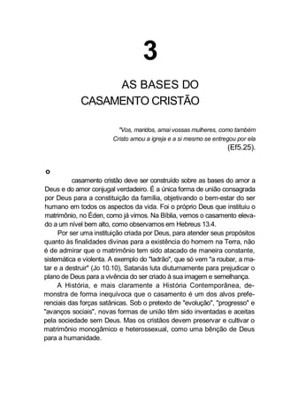 3
AS BASES DO
CASAMENTO CRISTÃO
"Vos, maridos, amai vossas mulheres, como também
Cristo amou a igreja e a si mesmo se entregou por ela
(Ef5.25).
o
casamento cristão deve ser construído sobre as bases do amor a
Deus e do amor conjugal verdadeiro. É a única forma de união consagrada
por Deus para a constituição da família, objetivando o bem-estar do ser
humano em todos os aspectos da vida. Foi o próprio Deus que instituiu o
matrimônio, no Éden, como já vimos. Na Bíblia, vemos o casamento eleva-
do a um nível bem alto, como observamos em Hebreus 13.4.
Por ser uma instituição criada por Deus, para atender seus propósitos
quanto às finalidades divinas para a existência do homem na Terra, não
é de admirar que o matrimônio tem sido atacado de maneira constante,
sistemática e violenta. A exemplo do "ladrão", que só vem "a roubar, a ma-
tar e a destruir" (Jo 10.10), Satanás luta diuturnamente para prejudicar o
plano de Deus para a vivência do ser criado à sua imagem e semelhança.
A História, e mais claramente a História Contemporânea, de-
monstra de forma inequívoca que o casamento é um dos alvos prefe-
renciais das forças satânicas. Sob o pretexto de "evolução", "progresso" e
"avanços sociais", novas formas de união têm sido inventadas e aceitas
pela sociedade sem Deus. Mas os cristãos devem preservar e cultivar o
matrimônio monogâmico e heterossexual, como uma bênção de Deus
para a humanidade.
 