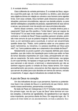 A FAMÍLIA CRISTÃ E OS ATAQUES DO INIMIGO
2. A vontade diretiva
Esta é diferente da vontade permissiva. É a vontade de Deus, segun-
do a qual Ele pode agir, de modo impositivo ou diretivo, para alcançar
seus objetivos divinos em relação ao universo e aos homens como agentes
livres. Com essa vontade, Deus também pode direcionar pessoas; criar
situações; promover circunstâncias, seja por sua decisão própria, ou para
atender solicitações e propósitos de pessoas, especialmente de seus servos
e servas, que procuram viver de acordo com seus princípios elevados.
Dentro desse contexto, como Deus usa a vontade diretiva para o
casamento? Será que Ele escolhe o "irmão fulano" para ser esposo da
"irmã fulana"? E se esse irmão resolver casar com a "irmã sicrana", pode
contrariar a vontade de Deus? Essas questões parecem simples, porém
são mais comuns do que se poderia imaginar. No aconselhamento pas-
toral, ou em seminários para a juventude, é comum ser encaminhada
questão desse tipo: "Pastor, como podemos saber se uma pessoa com
quem namoramos, ou noivamos, é a pessoa escolhida por Deus para
nós?"; ou: "como podemos saber se o casamento é da vontade de Deus?".
Notadamente os jovens querem uma resposta definida para essas
questões, que são motivo de inquietação para muitos que estão na fase
de tomar decisões importantes em suas vidas, principalmente em rela-
ção ao casamento. De tanto verem fracassos matrimoniais, nas igrejas
ou em suas famílias, há rapazes e moças que têm receio de casar. Há os
que namoram e até noivam, e terminam o relacionamento por não se
sentirem seguros quanto à vontade de Deus nesse terreno. Em nosso
aconselhamento aos jovens, procuramos dar-lhes algumas orientações
que servem de pistas para suas decisões em termos de namoro, noivado
e casamento. A seguir, alguns indicadores da vontade de Deus.
A paz de Deus no coração
Um dos indicadores de que o que pensamos, fazemos ou pretende-
mos fazer é da vontade de Deus é o sentimento de paz interior, domi-
nando nossos sentimentos, pensamentos e emoções.
No texto de Paulo em Colossenses 3.15-17 há lições muito preciosas.
Em primeiro lugar, nos diz que "a paz de Deus" deve dominar em nos-
sos corações, e devemos ser agradecidos. Se agradecemos é por alguma
coisa importante, que pomos diante de Deus. Em segundo lugar, diz: "A
palavra de Cristo habite em vós abundantemente, em toda a sabedoria. Se a
30
 