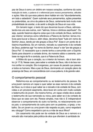As BASES DO CASAMENTO CRISTÃO
paz de Deus é como um árbitro em nossos corações, conforme diz outra
tradução do texto, a palavra é o referencial para nossos pensamentos, atitudes
e ações. Mas diz que essa palavra deve habitar em nós "abundantemente,
em toda a sabedoria". Quem submete seus pensamentos, ações presentes
ou pretendidas, ao crivo da palavra de Deus, certamente terá muito mais
probabilidade de acertar, e de sentir a direção de Deus em sua vida.
Em terceiro lugar, o texto diz que devemos louvar a Deus, admoes-
tando-nos uns aos outros, com "salmos, hinos e cânticos espirituais". Ou
seja, quando fazemos alguma coisa que é da vontade de Deus, sentimos
paz interior; tomamos como referência a Palavra do Senhor; temos mo-
tivos para louvar a Deus e, além disso, devemos fazer "tudo em nome do
Senhor Jesus, dando por ele graças a Deus Pai". Esse é um ponto de al-
tíssima importância. Se um namoro, noivado ou casamento é da vontade
de Deus, podemos agir "no nome do Senhor Jesus" e dar "por ele graças a
Deus Pai". E necessário que o crente tenha a comunhão com o Espírito
Santo para discernir a vontade divina, de maneira sábia e coerente, com
base na regra de fé e conduta, que é a Palavra de Deus.
A Bíblia diz que o coração, ou o interior do homem, não é bom árbi-
tro (Jr 17.9). Nesse caso, para saber a vontade de Deus, não é de boa nor-
ma confiar no coração. Ele é enganoso, por causa do pecado que passou
a todos os homens. Mas a paz de Deus, dominando um coração pleno da
presença de Deus, em concordância com a sua palavra, é de grande valor.
O comportamento pessoal
Referimo-nos ao comportamento ou ao testemunho da pessoa. Se
uma jovem namora um rapaz e quer saber se esse namoro é da vontade
de Deus; ou é noiva e quer saber se o noivado é da vontade de Deus, com
vistas a um provável casamento, deve levar em conta com muito cuidado
o testemunho do jovem. Da mesma forma, um rapaz cristão deve avaliar
o testemunho de sua namorada ou noiva, para saber se é da vontade de
Deus que se case com ela. Parece simples, mas não é. E indispensável
observar o comportamento do outro na família, no relacionamento com
os pais; o comportamento do outro para com os pastores, a igreja, o tra-
balho. Se um jovem ou uma jovem não respeita os pais, como respeitará
seu cônjuge? Como respeitará o pai ou a mãe de seus filhos?
Um casamento não pode ser da vontade de Deus se o namoro e o
noivado são marcados pela prática de atos que ofendem à santidade de
31
 